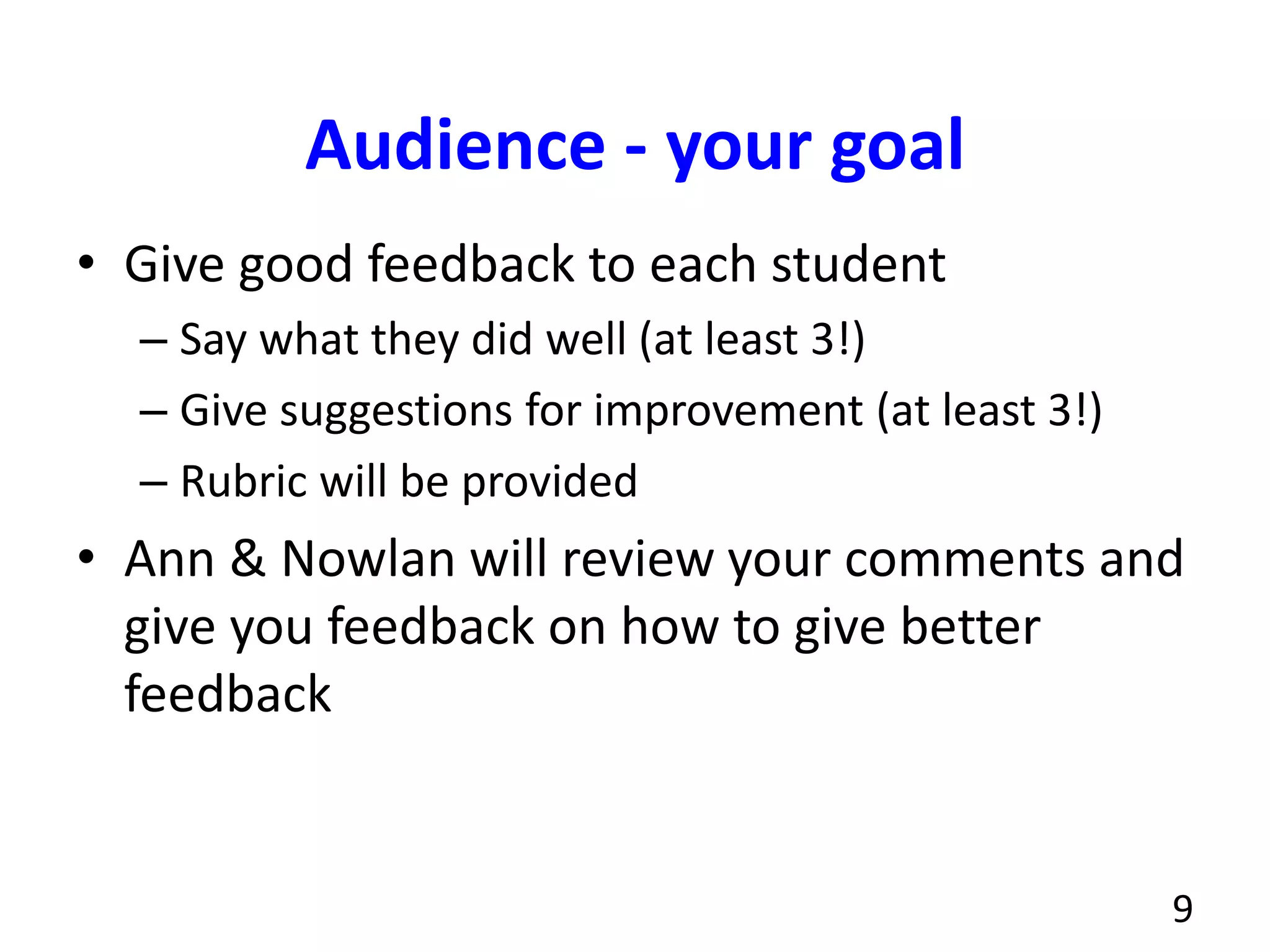 Audience - your goal
• Give good feedback to each student
– Say what they did well (at least 3!)
– Give suggestions for improvement (at least 3!)
– Rubric will be provided
• Ann & Nowlan will review your comments and
give you feedback on how to give better
feedback
9
 