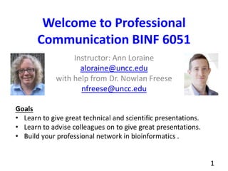 Welcome to Professional
Communication BINF 6051
Instructor: Ann Loraine
aloraine@uncc.edu
with help from Dr. Nowlan Freese
nfreese@uncc.edu
1
Goals
• Learn to give great technical and scientific presentations.
• Learn to advise colleagues on to give great presentations.
• Build your professional network in bioinformatics .
 