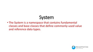System
• The System is a namespace that contains fundamental
classes and base classes that define commonly-used value
and reference data types.
 