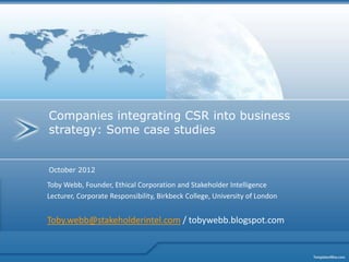Companies integrating CSR into business
strategy: Some case studies


October 2012

Toby Webb, Founder, Ethical Corporation and Stakeholder Intelligence
Lecturer, Corporate Responsibility, Birkbeck College, University of London


Toby.webb@stakeholderintel.com / tobywebb.blogspot.com
 