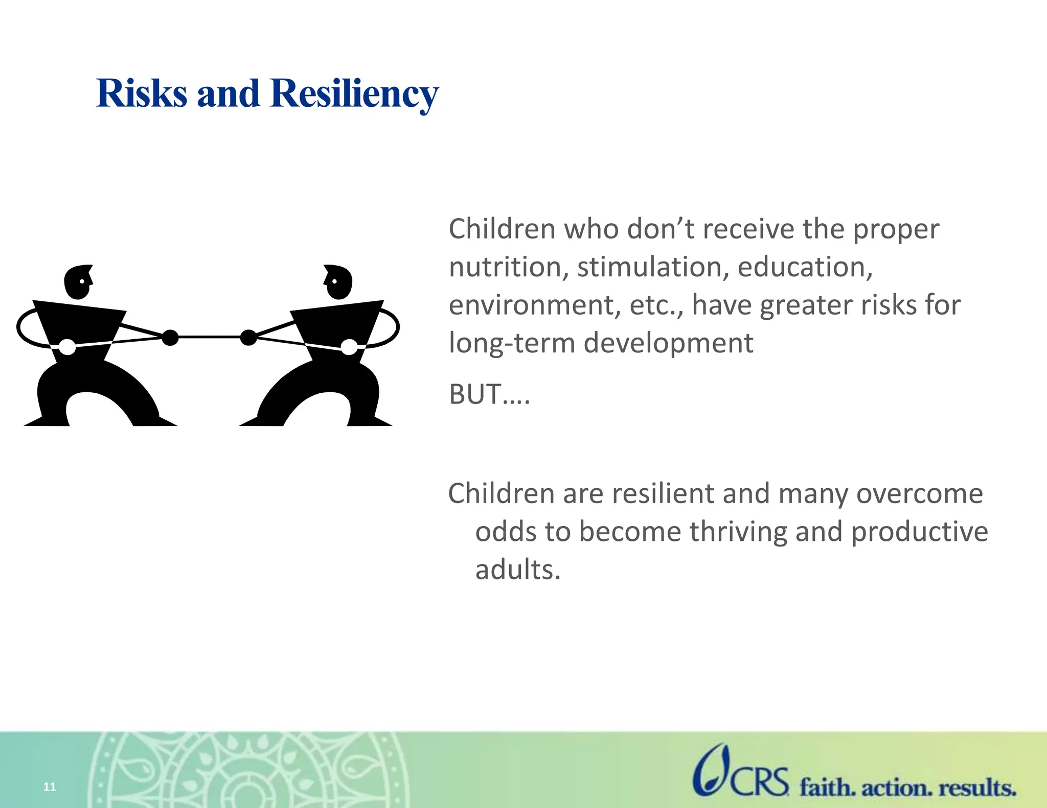 11
Risks and Resiliency
Children who don’t receive the proper
nutrition, stimulation, education,
environment, etc., have greater risks for
long-term development
BUT….
Children are resilient and many overcome
odds to become thriving and productive
adults.
 