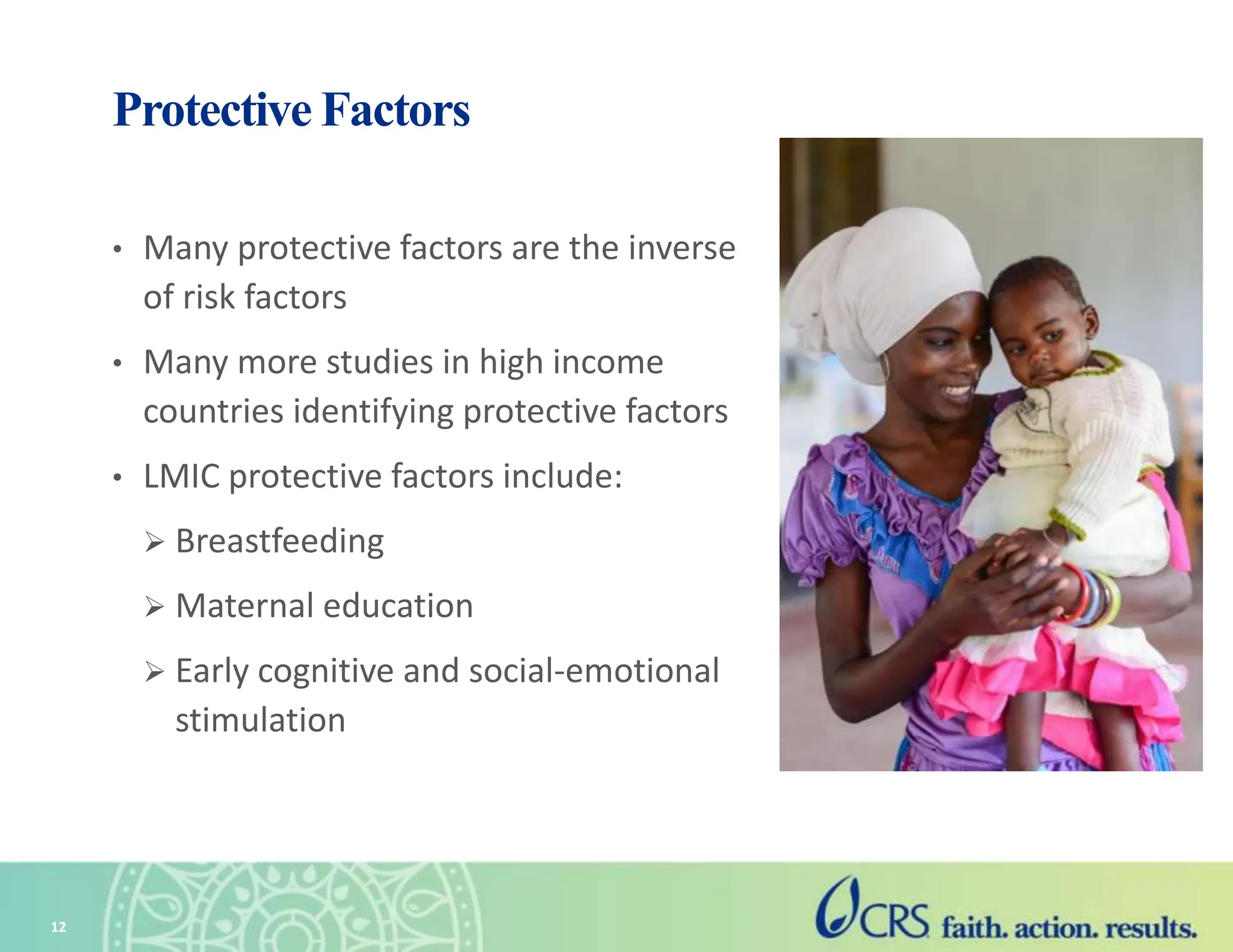 12
Protective Factors
• Many protective factors are the inverse
of risk factors
• Many more studies in high income
countries identifying protective factors
• LMIC protective factors include:
 Breastfeeding
 Maternal education
 Early cognitive and social-emotional
stimulation
 
