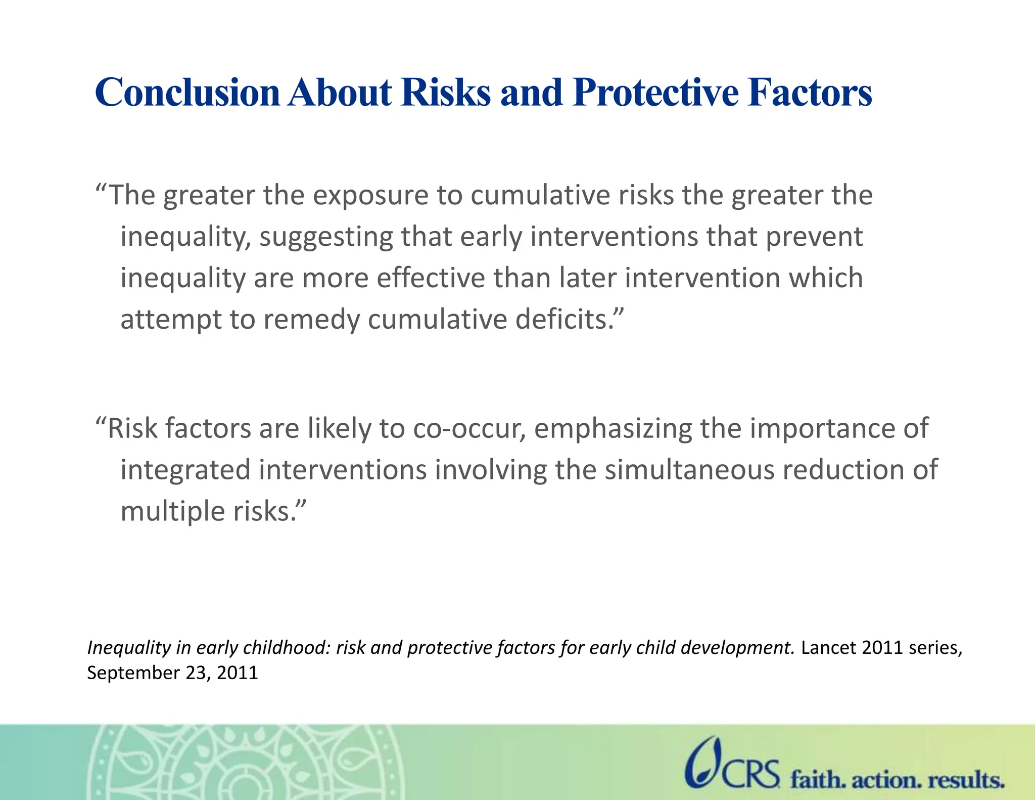 ConclusionAbout Risks and Protective Factors
“The greater the exposure to cumulative risks the greater the
inequality, suggesting that early interventions that prevent
inequality are more effective than later intervention which
attempt to remedy cumulative deficits.”
“Risk factors are likely to co-occur, emphasizing the importance of
integrated interventions involving the simultaneous reduction of
multiple risks.”
Inequality in early childhood: risk and protective factors for early child development. Lancet 2011 series,
September 23, 2011
 