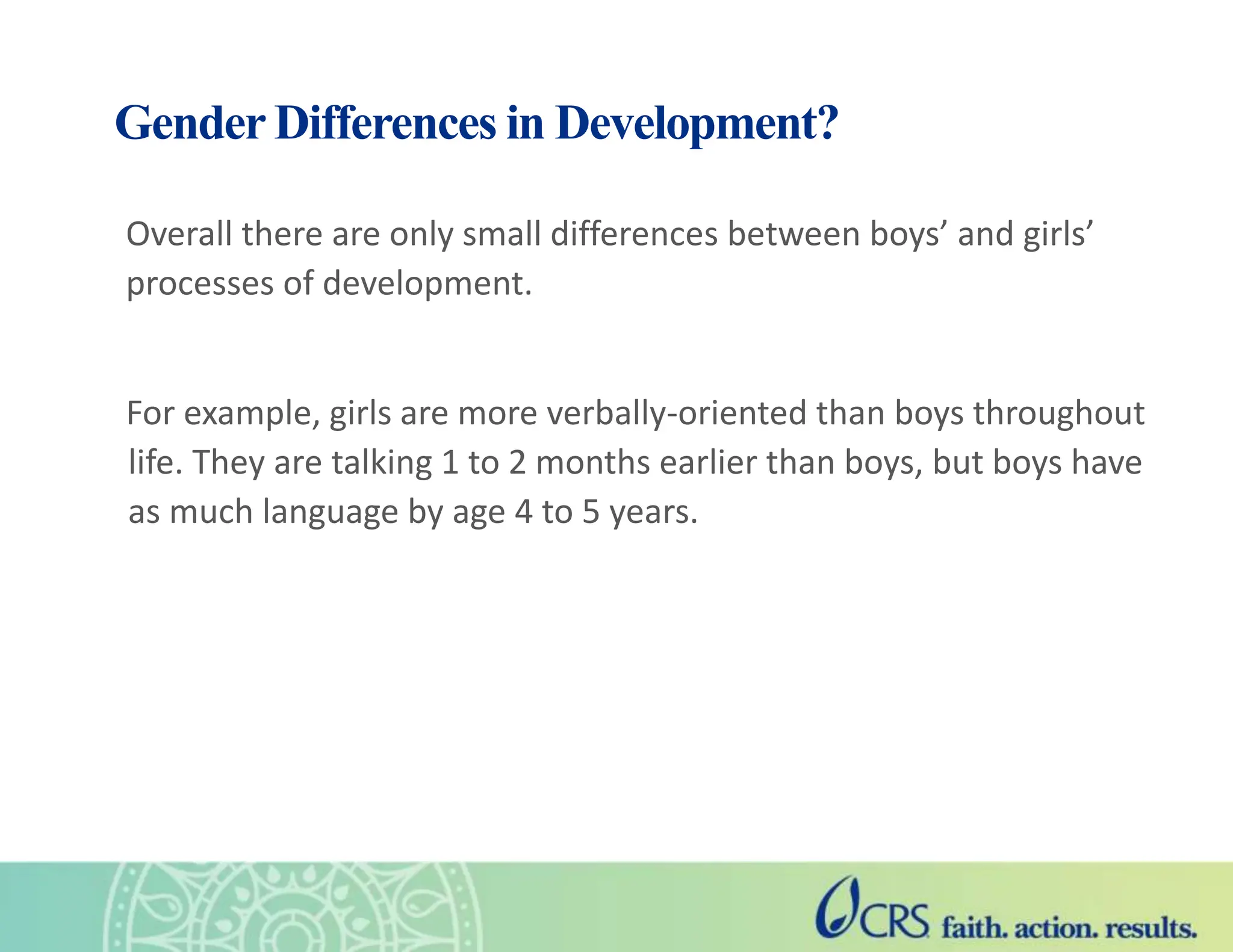 Gender Differences in Development?
Overall there are only small differences between boys’ and girls’
processes of development.
For example, girls are more verbally-oriented than boys throughout
life. They are talking 1 to 2 months earlier than boys, but boys have
as much language by age 4 to 5 years.
 