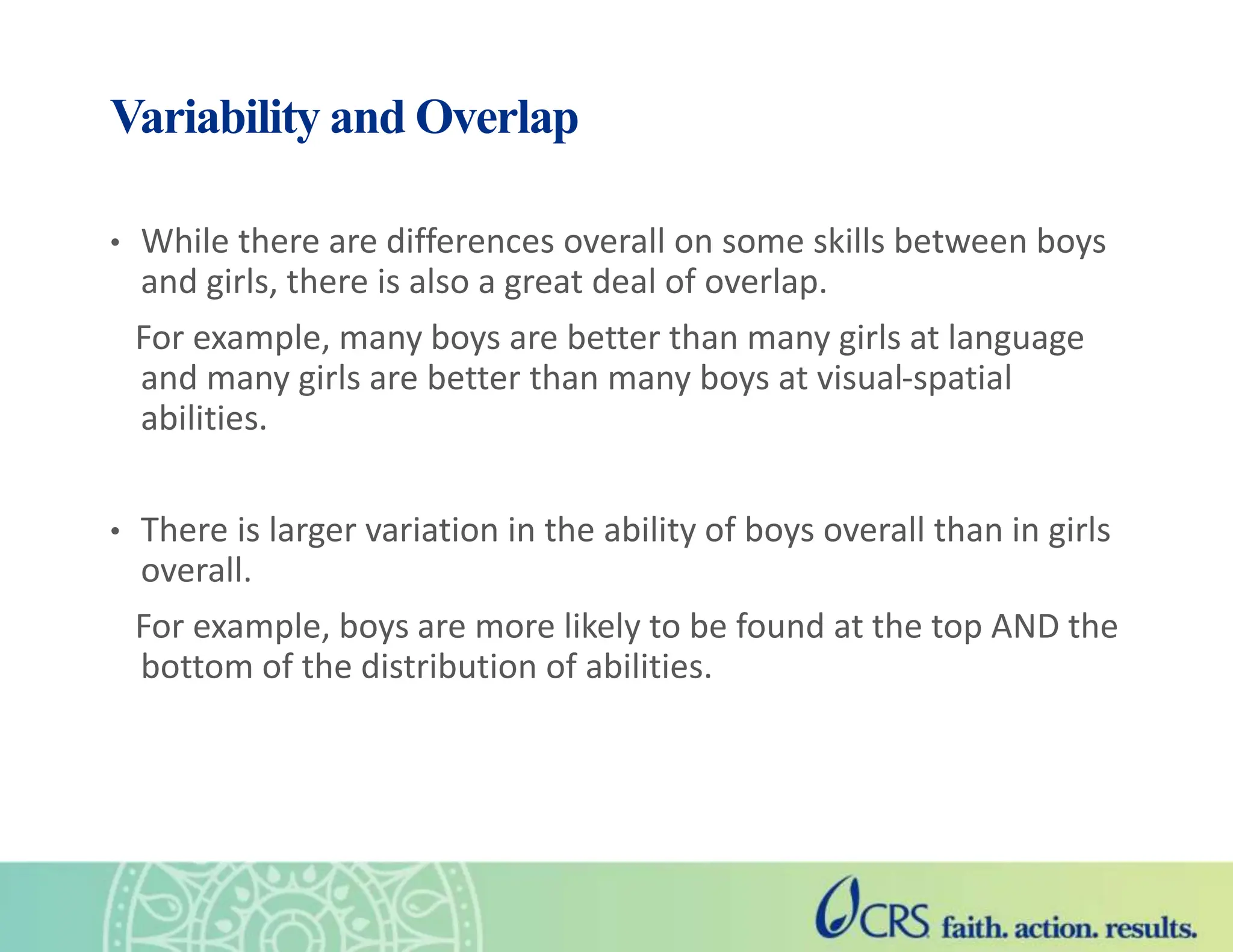 Variability and Overlap
• While there are differences overall on some skills between boys
and girls, there is also a great deal of overlap.
For example, many boys are better than many girls at language
and many girls are better than many boys at visual-spatial
abilities.
• There is larger variation in the ability of boys overall than in girls
overall.
For example, boys are more likely to be found at the top AND the
bottom of the distribution of abilities.
 