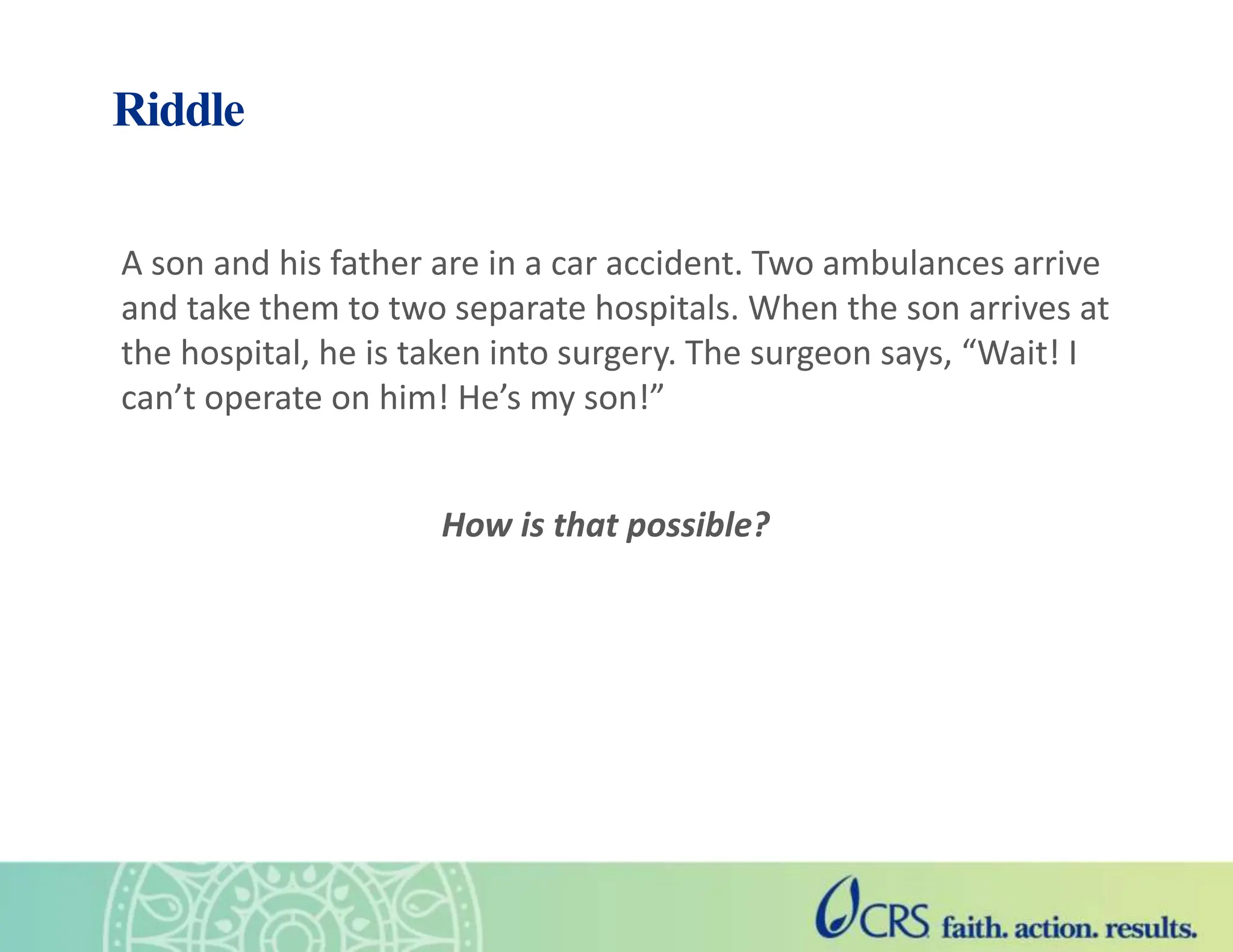 Riddle
A son and his father are in a car accident. Two ambulances arrive
and take them to two separate hospitals. When the son arrives at
the hospital, he is taken into surgery. The surgeon says, “Wait! I
can’t operate on him! He’s my son!”
How is that possible?
 