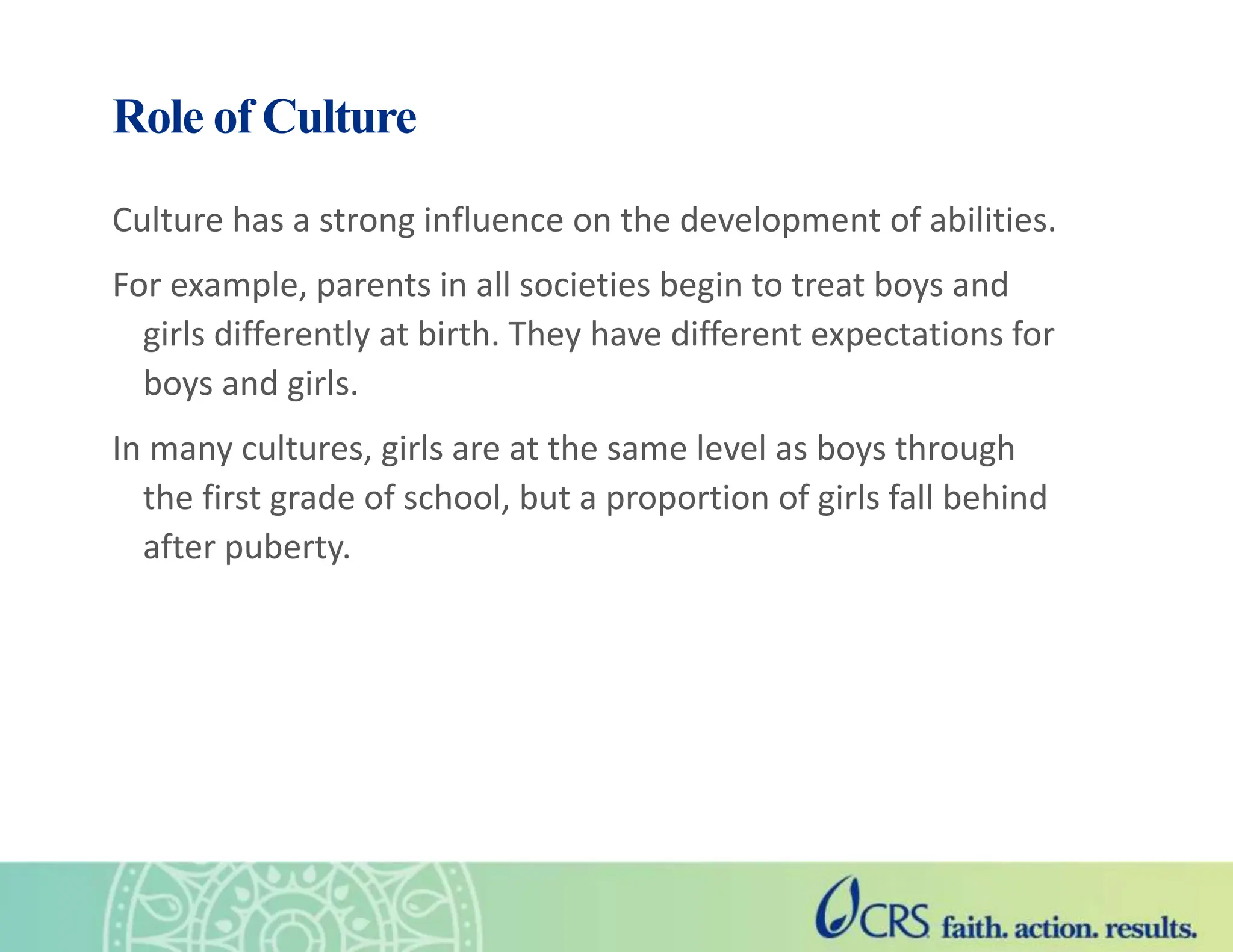 Role of Culture
Culture has a strong influence on the development of abilities.
For example, parents in all societies begin to treat boys and
girls differently at birth. They have different expectations for
boys and girls.
In many cultures, girls are at the same level as boys through
the first grade of school, but a proportion of girls fall behind
after puberty.
 