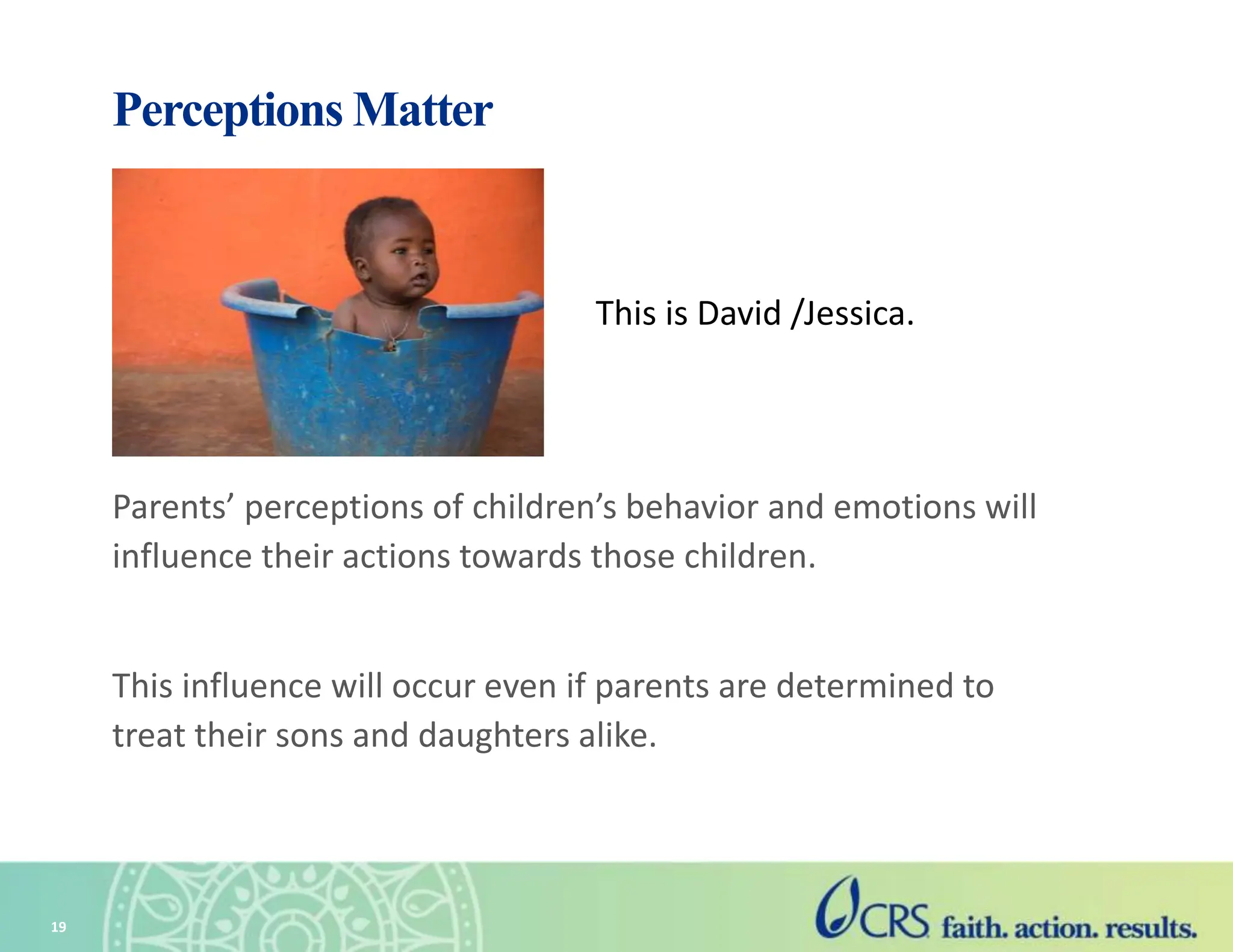 Perceptions Matter
Parents’ perceptions of children’s behavior and emotions will
influence their actions towards those children.
This influence will occur even if parents are determined to
treat their sons and daughters alike.
19
This is David /Jessica.
 