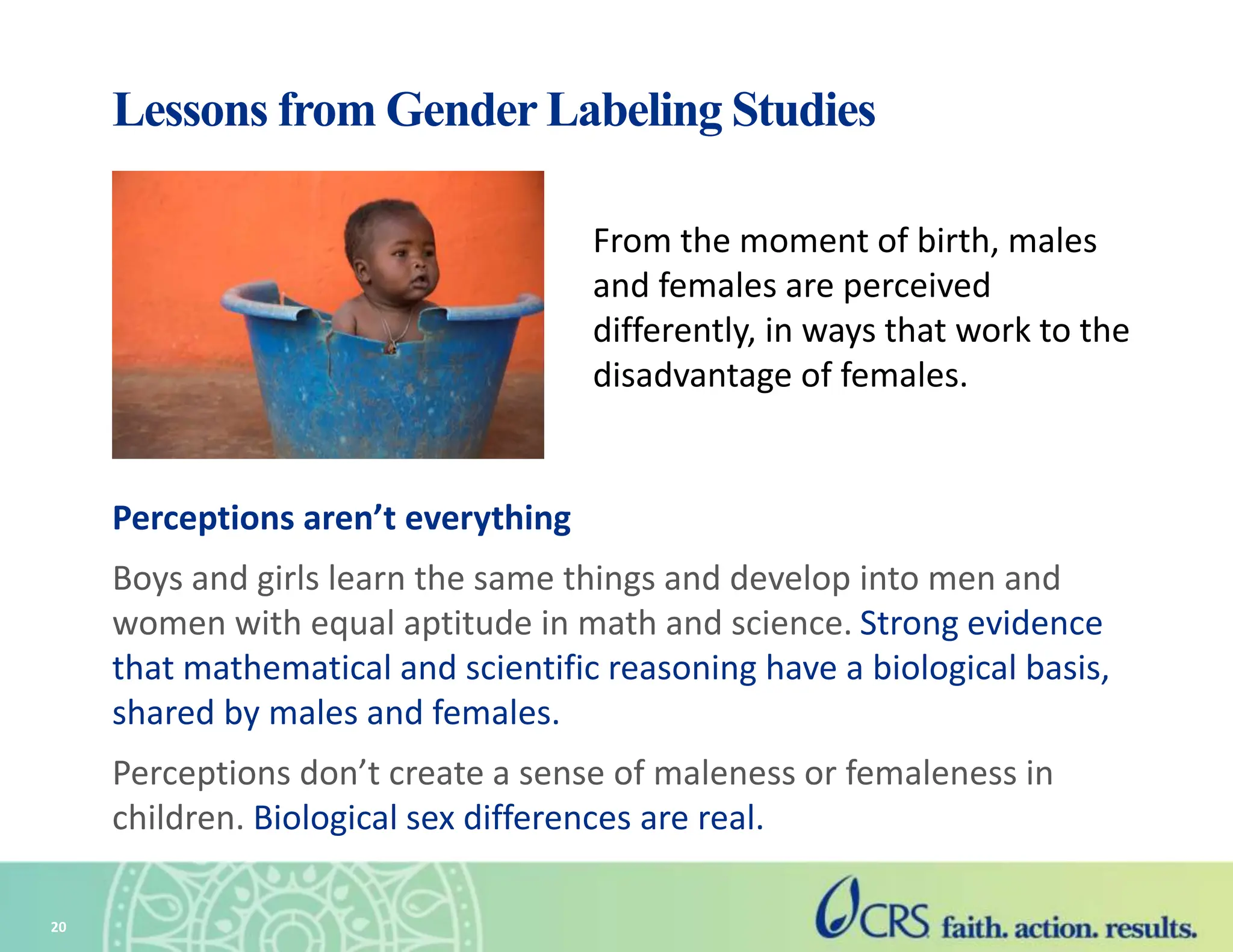 Lessons from Gender Labeling Studies
Perceptions aren’t everything
Boys and girls learn the same things and develop into men and
women with equal aptitude in math and science. Strong evidence
that mathematical and scientific reasoning have a biological basis,
shared by males and females.
Perceptions don’t create a sense of maleness or femaleness in
children. Biological sex differences are real.
20
From the moment of birth, males
and females are perceived
differently, in ways that work to the
disadvantage of females.
 