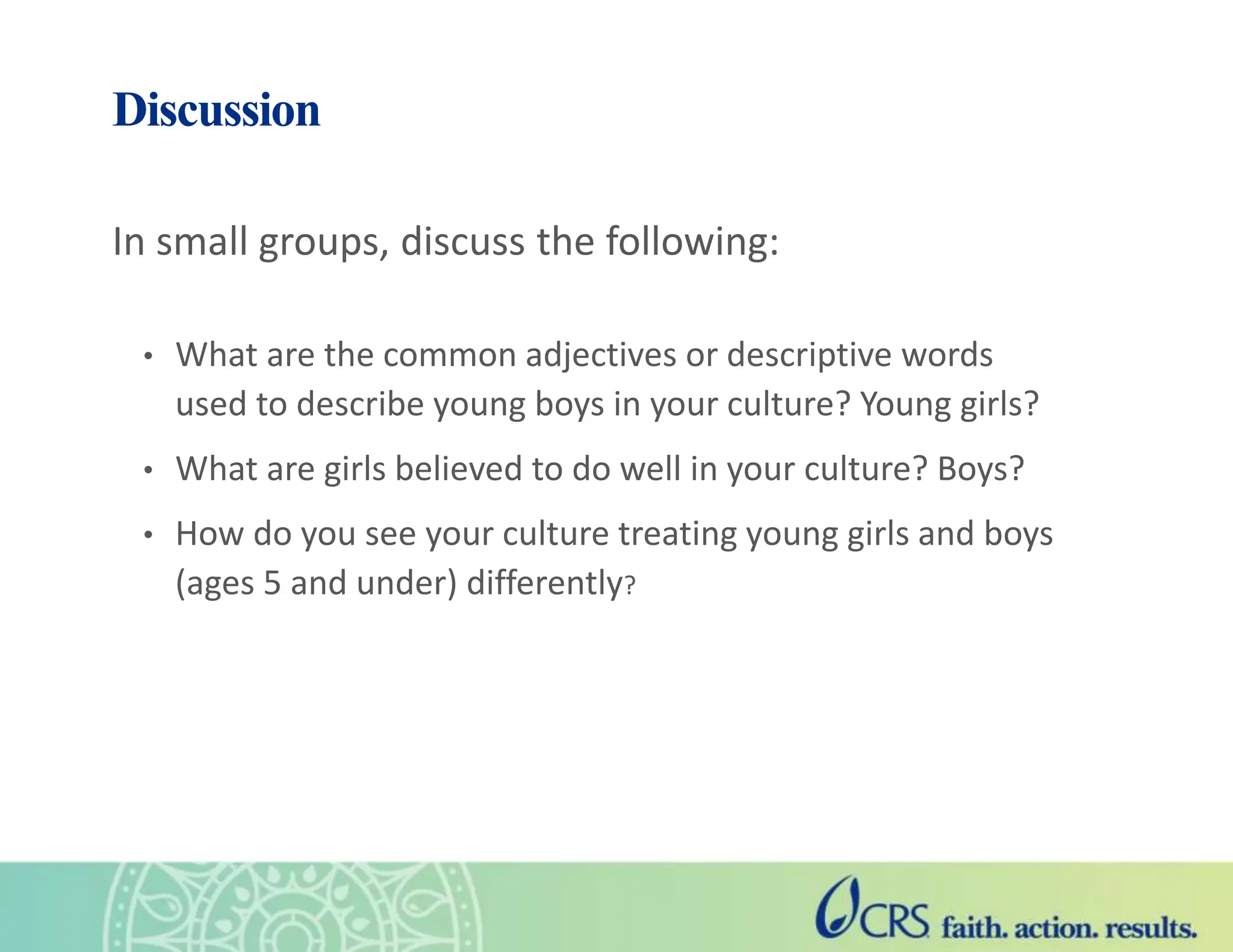 Discussion
In small groups, discuss the following:
• What are the common adjectives or descriptive words
used to describe young boys in your culture? Young girls?
• What are girls believed to do well in your culture? Boys?
• How do you see your culture treating young girls and boys
(ages 5 and under) differently?
 