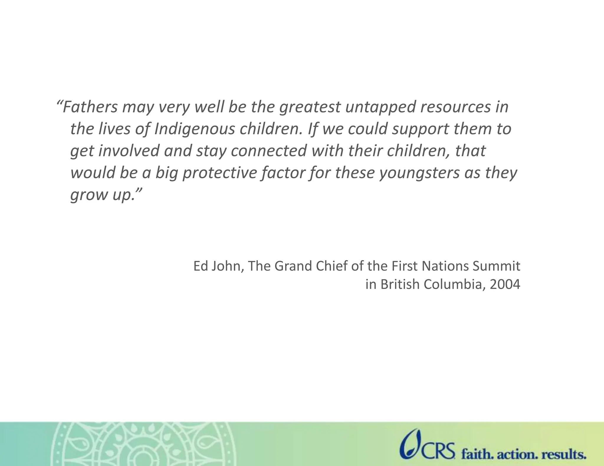 “Fathers may very well be the greatest untapped resources in
the lives of Indigenous children. If we could support them to
get involved and stay connected with their children, that
would be a big protective factor for these youngsters as they
grow up.”
Ed John, The Grand Chief of the First Nations Summit
in British Columbia, 2004
 