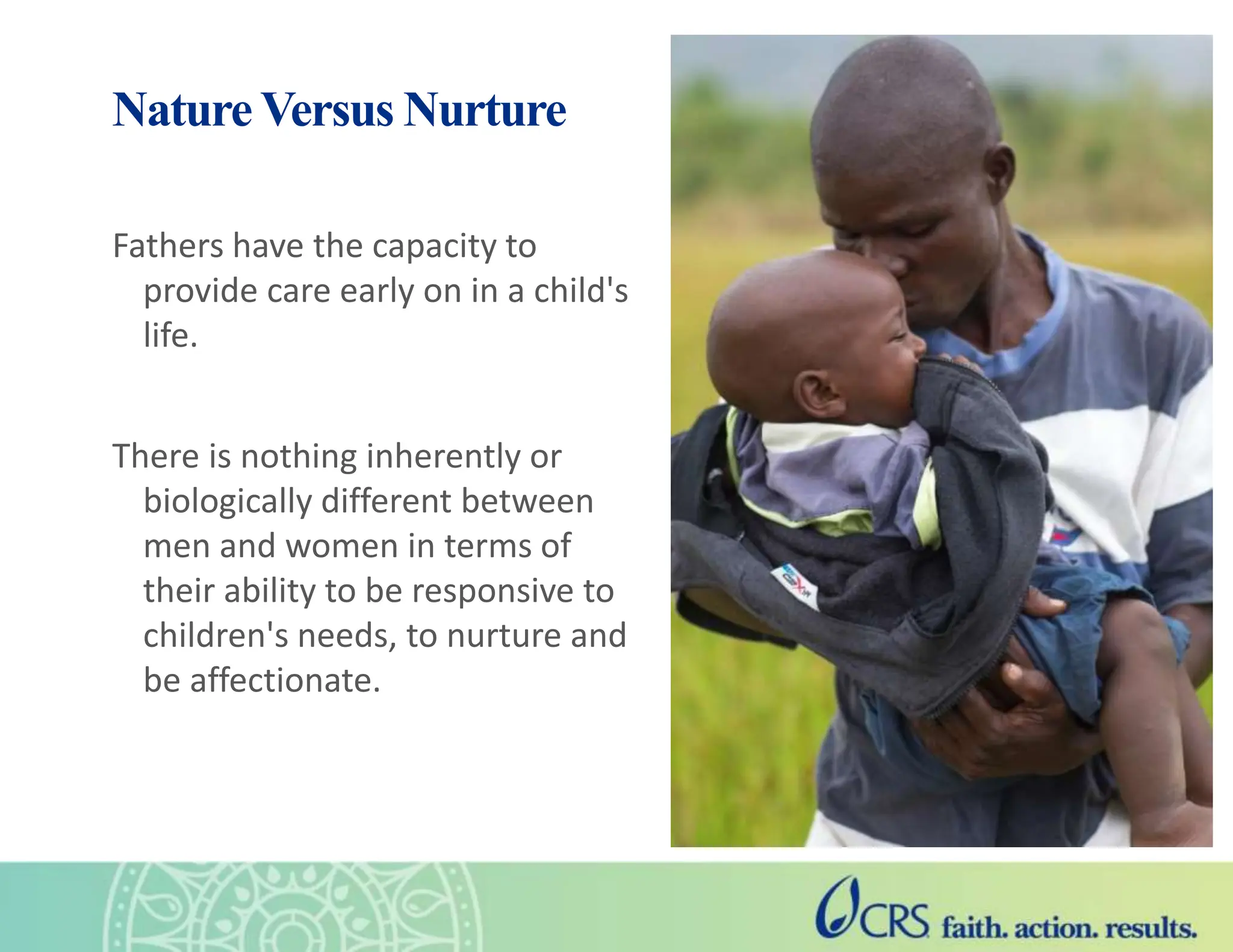 Nature Versus Nurture
Fathers have the capacity to
provide care early on in a child's
life.
There is nothing inherently or
biologically different between
men and women in terms of
their ability to be responsive to
children's needs, to nurture and
be affectionate.
 