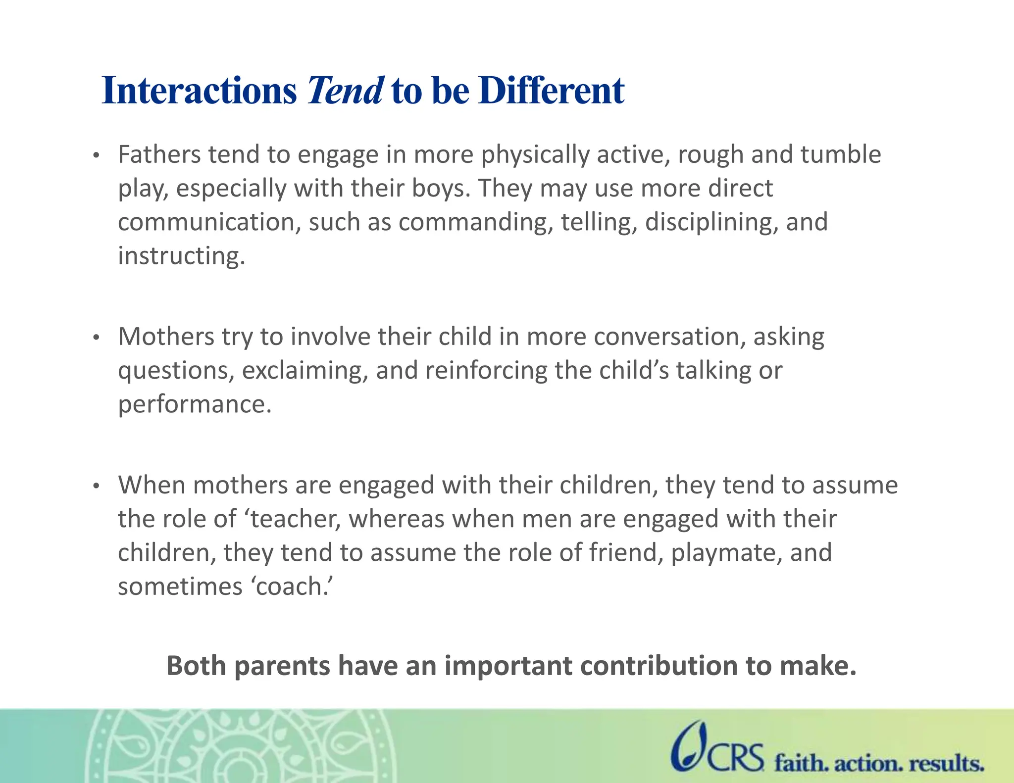Interactions Tend to be Different
• Fathers tend to engage in more physically active, rough and tumble
play, especially with their boys. They may use more direct
communication, such as commanding, telling, disciplining, and
instructing.
• Mothers try to involve their child in more conversation, asking
questions, exclaiming, and reinforcing the child’s talking or
performance.
• When mothers are engaged with their children, they tend to assume
the role of ‘teacher, whereas when men are engaged with their
children, they tend to assume the role of friend, playmate, and
sometimes ‘coach.’
Both parents have an important contribution to make.
 