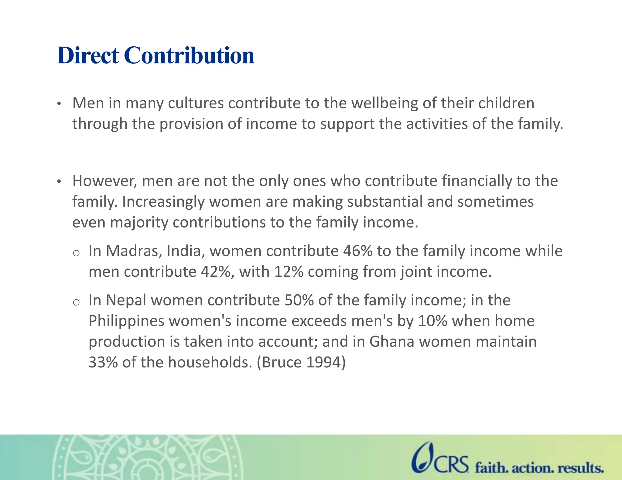 Direct Contribution
• Men in many cultures contribute to the wellbeing of their children
through the provision of income to support the activities of the family.
• However, men are not the only ones who contribute financially to the
family. Increasingly women are making substantial and sometimes
even majority contributions to the family income.
o In Madras, India, women contribute 46% to the family income while
men contribute 42%, with 12% coming from joint income.
o In Nepal women contribute 50% of the family income; in the
Philippines women's income exceeds men's by 10% when home
production is taken into account; and in Ghana women maintain
33% of the households. (Bruce 1994)
 