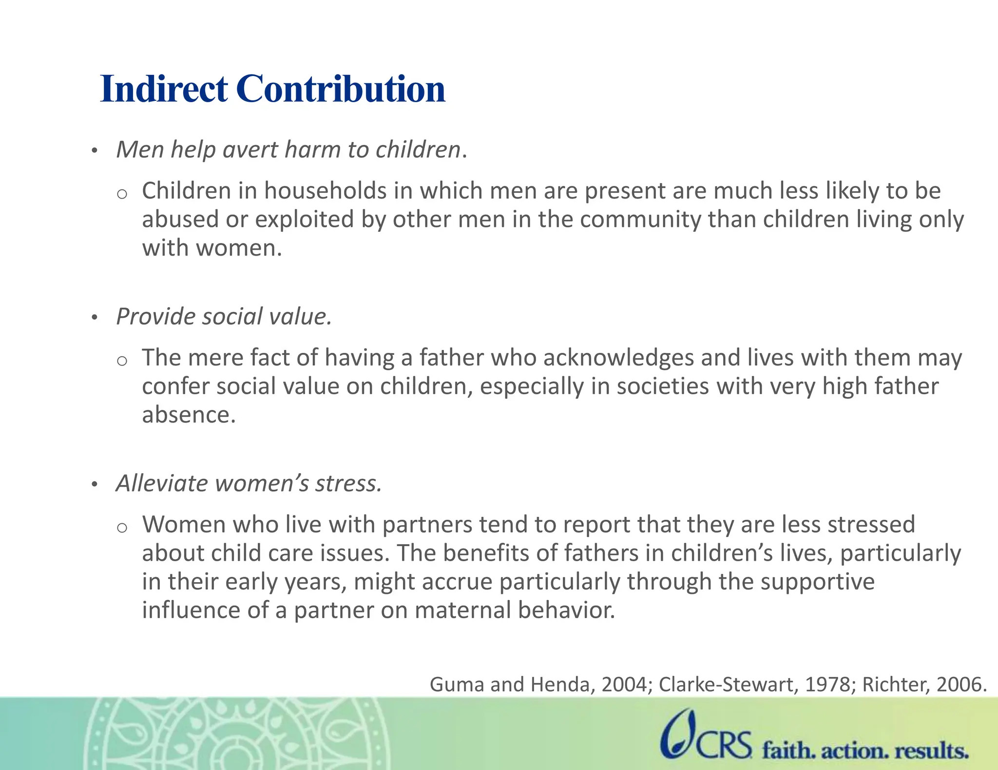 Indirect Contribution
• Men help avert harm to children.
o Children in households in which men are present are much less likely to be
abused or exploited by other men in the community than children living only
with women.
• Provide social value.
o The mere fact of having a father who acknowledges and lives with them may
confer social value on children, especially in societies with very high father
absence.
• Alleviate women’s stress.
o Women who live with partners tend to report that they are less stressed
about child care issues. The benefits of fathers in children’s lives, particularly
in their early years, might accrue particularly through the supportive
influence of a partner on maternal behavior.
Guma and Henda, 2004; Clarke-Stewart, 1978; Richter, 2006.
 