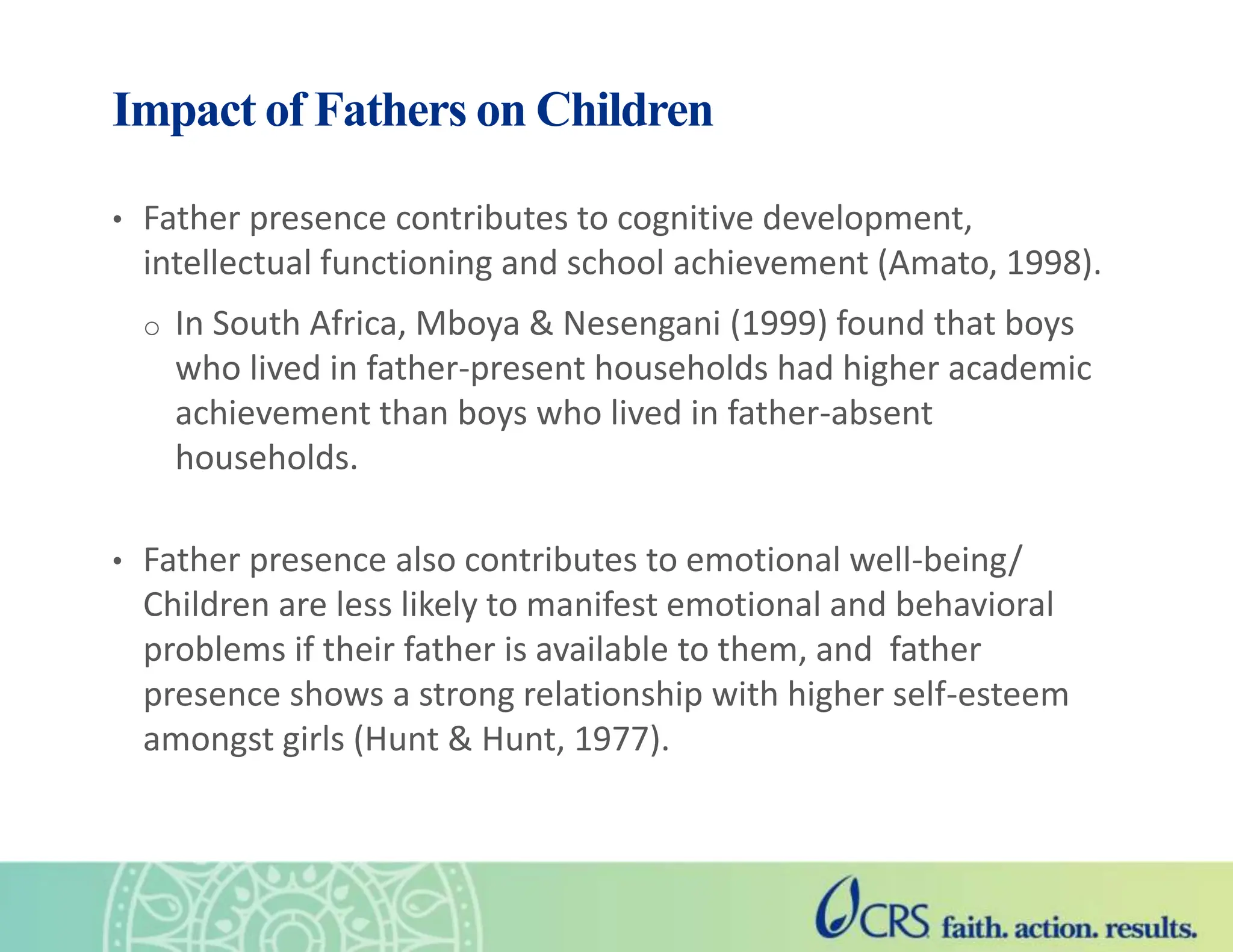 Impact of Fathers on Children
• Father presence contributes to cognitive development,
intellectual functioning and school achievement (Amato, 1998).
o In South Africa, Mboya & Nesengani (1999) found that boys
who lived in father-present households had higher academic
achievement than boys who lived in father-absent
households.
• Father presence also contributes to emotional well-being/
Children are less likely to manifest emotional and behavioral
problems if their father is available to them, and father
presence shows a strong relationship with higher self-esteem
amongst girls (Hunt & Hunt, 1977).
 