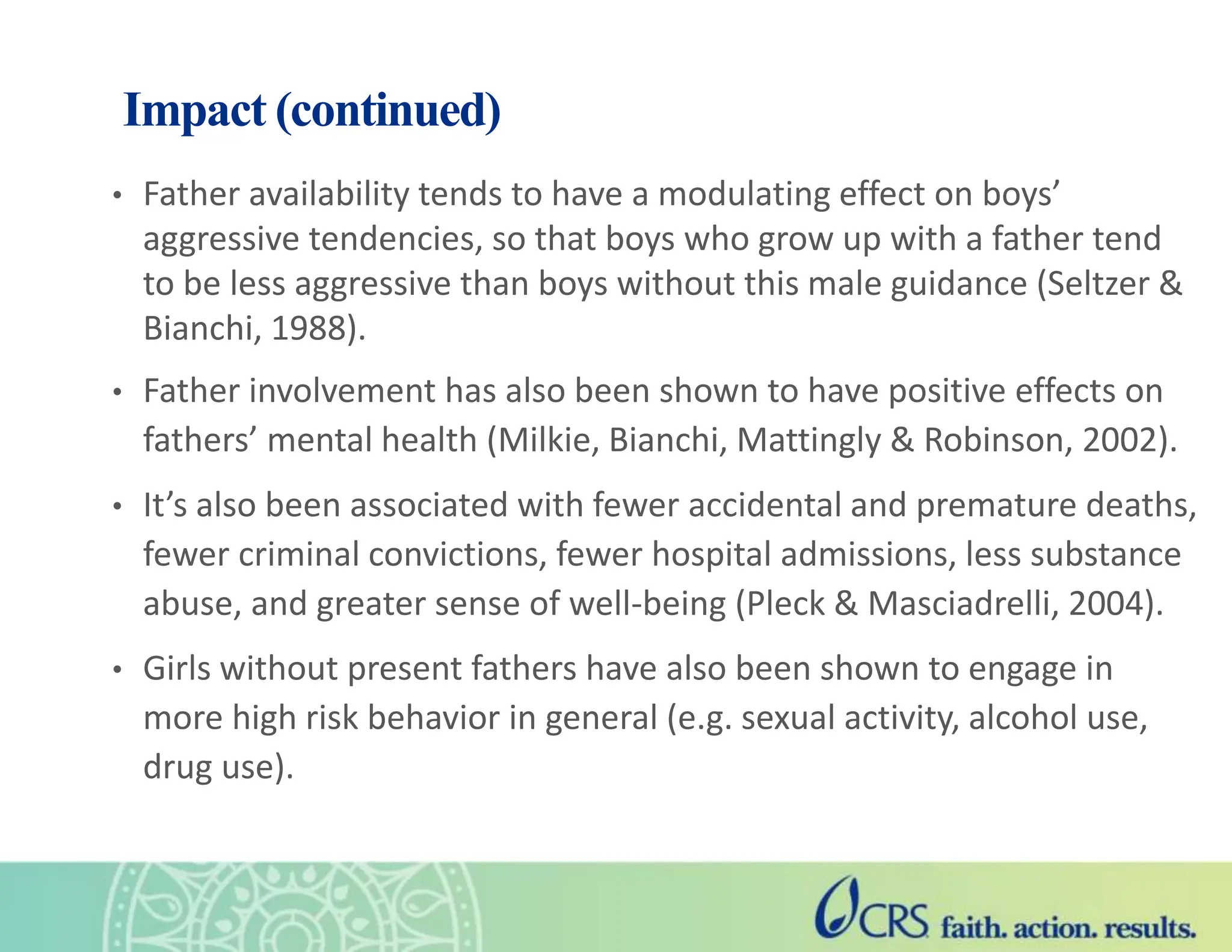 Impact (continued)
• Father availability tends to have a modulating effect on boys’
aggressive tendencies, so that boys who grow up with a father tend
to be less aggressive than boys without this male guidance (Seltzer &
Bianchi, 1988).
• Father involvement has also been shown to have positive effects on
fathers’ mental health (Milkie, Bianchi, Mattingly & Robinson, 2002).
• It’s also been associated with fewer accidental and premature deaths,
fewer criminal convictions, fewer hospital admissions, less substance
abuse, and greater sense of well-being (Pleck & Masciadrelli, 2004).
• Girls without present fathers have also been shown to engage in
more high risk behavior in general (e.g. sexual activity, alcohol use,
drug use).
 