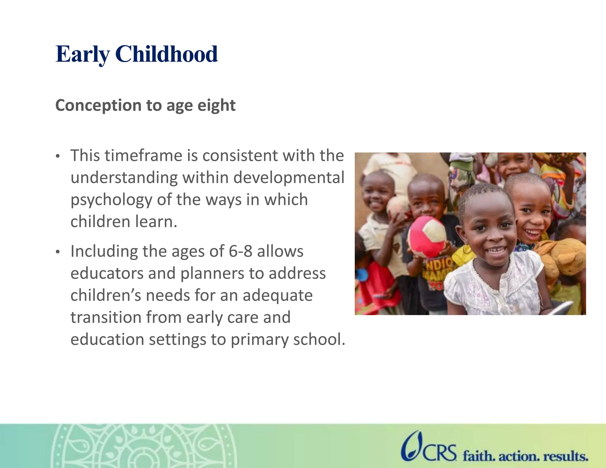Early Childhood
Conception to age eight
• This timeframe is consistent with the
understanding within developmental
psychology of the ways in which
children learn.
• Including the ages of 6-8 allows
educators and planners to address
children’s needs for an adequate
transition from early care and
education settings to primary school.
 
