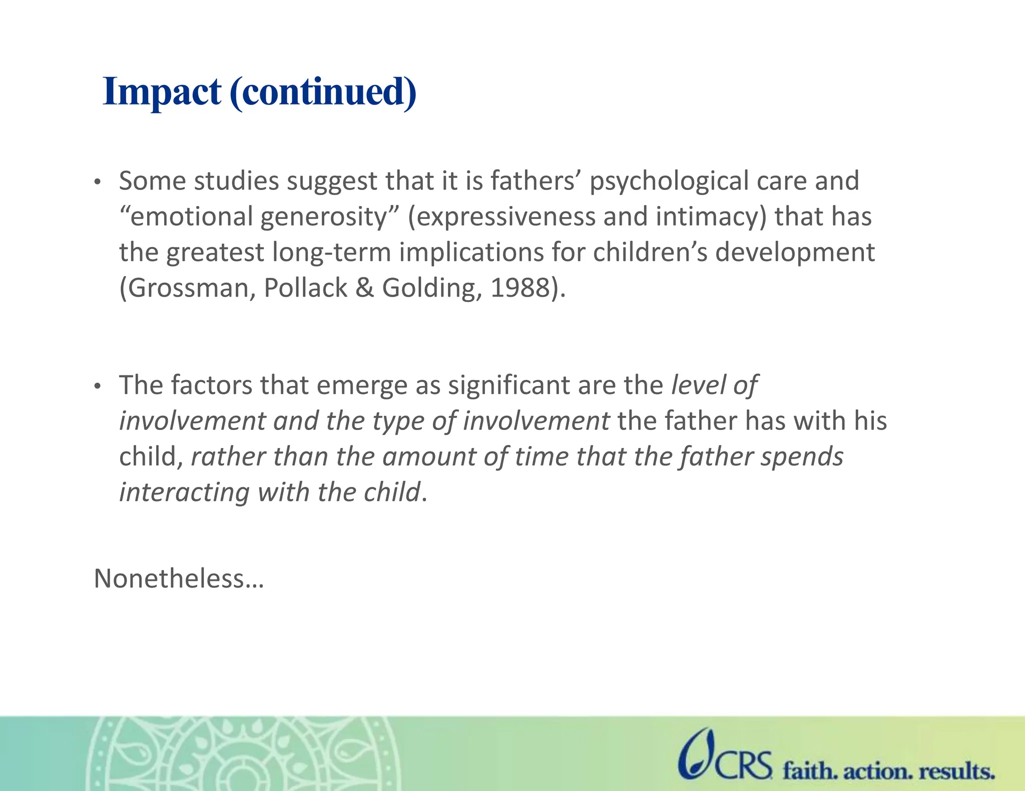 Impact (continued)
• Some studies suggest that it is fathers’ psychological care and
“emotional generosity” (expressiveness and intimacy) that has
the greatest long-term implications for children’s development
(Grossman, Pollack & Golding, 1988).
• The factors that emerge as significant are the level of
involvement and the type of involvement the father has with his
child, rather than the amount of time that the father spends
interacting with the child.
Nonetheless…
 