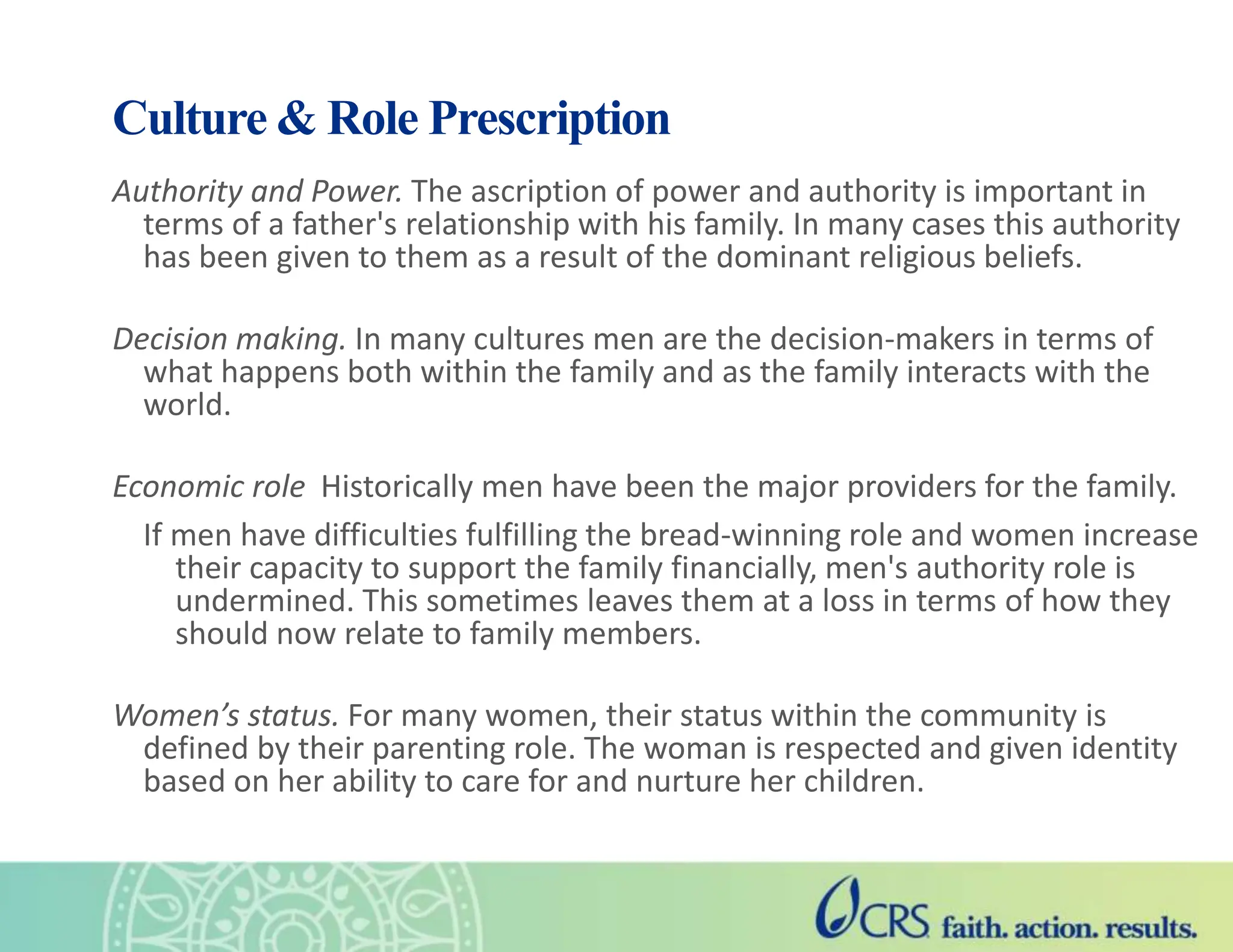 Culture & Role Prescription
Authority and Power. The ascription of power and authority is important in
terms of a father's relationship with his family. In many cases this authority
has been given to them as a result of the dominant religious beliefs.
Decision making. In many cultures men are the decision-makers in terms of
what happens both within the family and as the family interacts with the
world.
Economic role Historically men have been the major providers for the family.
If men have difficulties fulfilling the bread-winning role and women increase
their capacity to support the family financially, men's authority role is
undermined. This sometimes leaves them at a loss in terms of how they
should now relate to family members.
Women’s status. For many women, their status within the community is
defined by their parenting role. The woman is respected and given identity
based on her ability to care for and nurture her children.
 