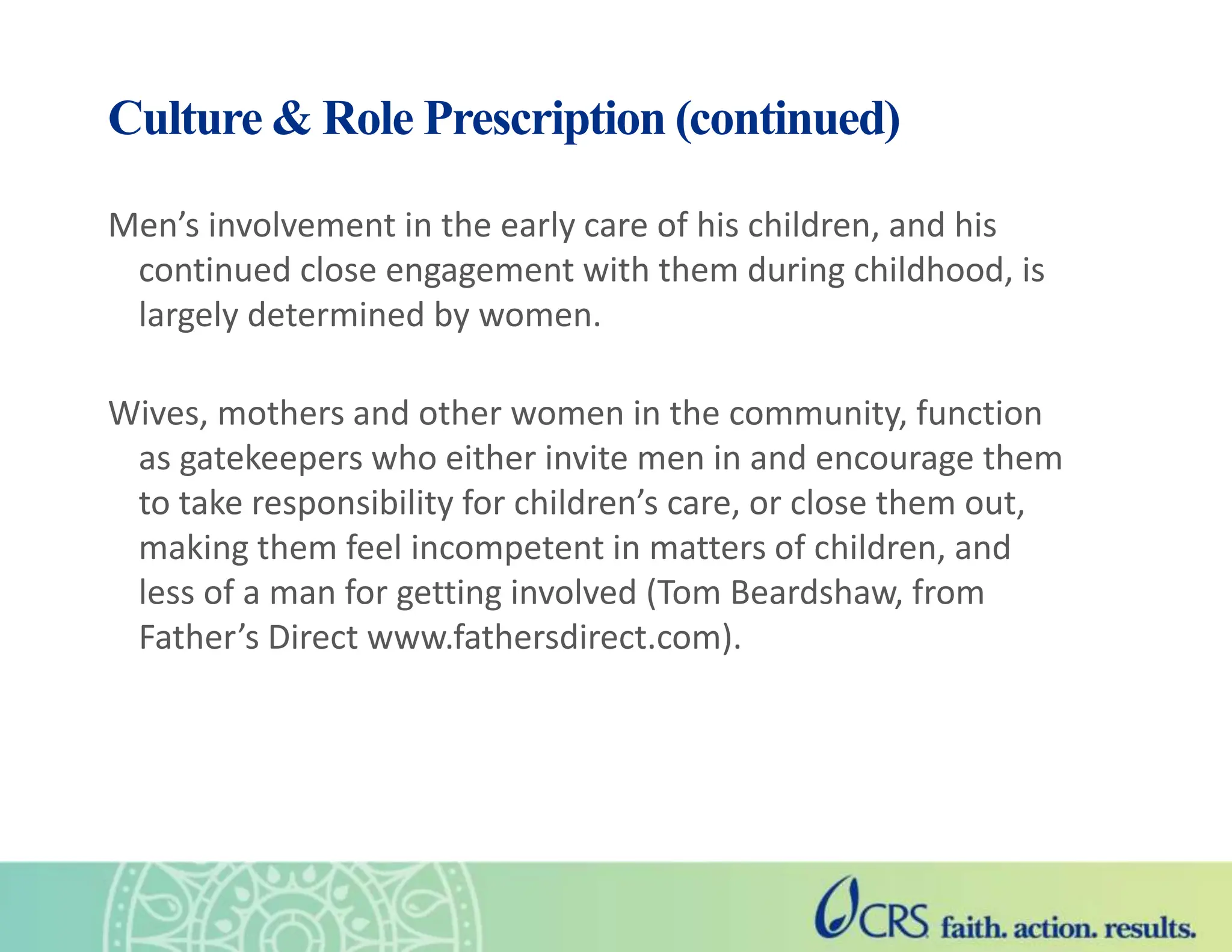 Culture & Role Prescription (continued)
Men’s involvement in the early care of his children, and his
continued close engagement with them during childhood, is
largely determined by women.
Wives, mothers and other women in the community, function
as gatekeepers who either invite men in and encourage them
to take responsibility for children’s care, or close them out,
making them feel incompetent in matters of children, and
less of a man for getting involved (Tom Beardshaw, from
Father’s Direct www.fathersdirect.com).
 
