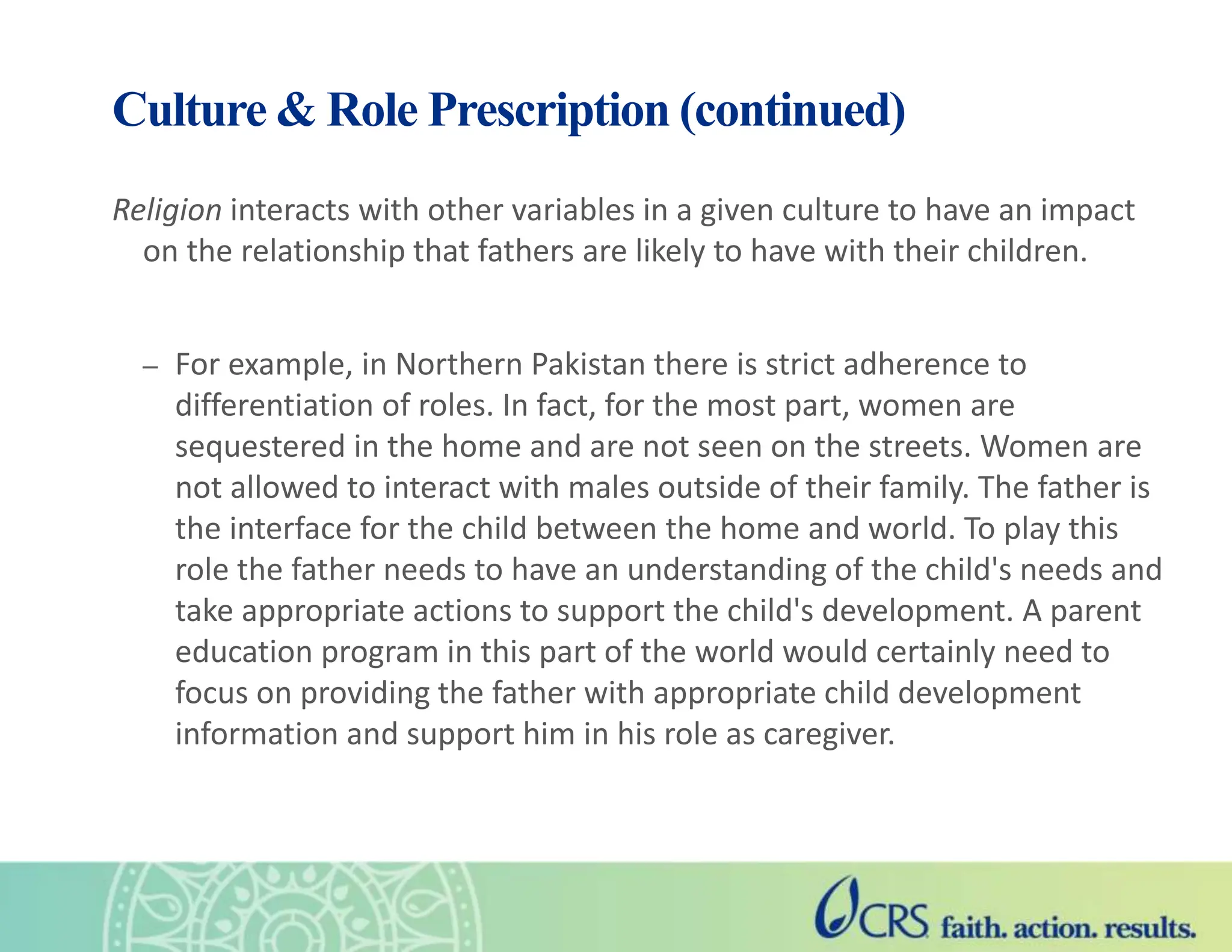 Religion interacts with other variables in a given culture to have an impact
on the relationship that fathers are likely to have with their children.
– For example, in Northern Pakistan there is strict adherence to
differentiation of roles. In fact, for the most part, women are
sequestered in the home and are not seen on the streets. Women are
not allowed to interact with males outside of their family. The father is
the interface for the child between the home and world. To play this
role the father needs to have an understanding of the child's needs and
take appropriate actions to support the child's development. A parent
education program in this part of the world would certainly need to
focus on providing the father with appropriate child development
information and support him in his role as caregiver.
Culture & Role Prescription (continued)
 