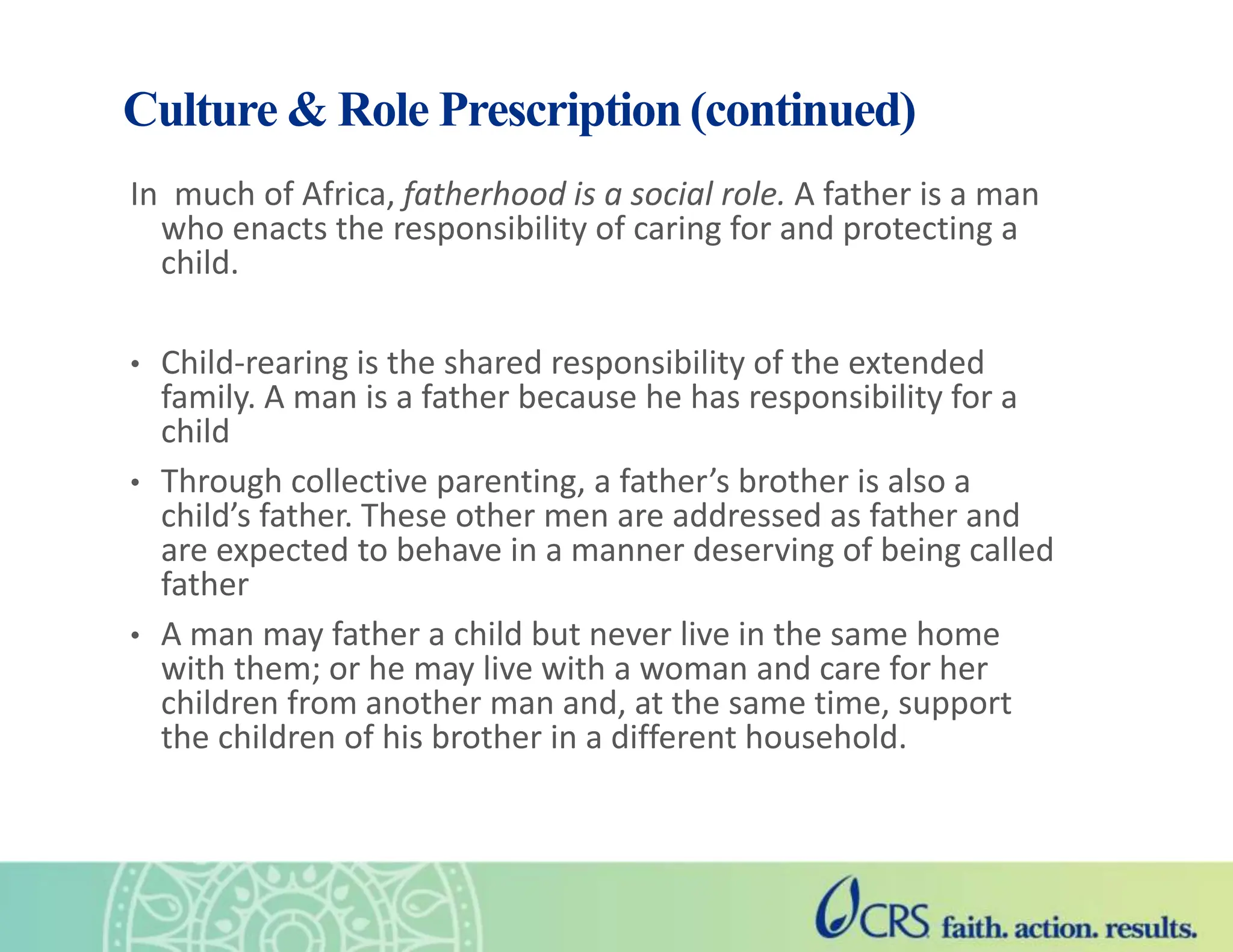 Culture & Role Prescription (continued)
In much of Africa, fatherhood is a social role. A father is a man
who enacts the responsibility of caring for and protecting a
child.
• Child-rearing is the shared responsibility of the extended
family. A man is a father because he has responsibility for a
child
• Through collective parenting, a father’s brother is also a
child’s father. These other men are addressed as father and
are expected to behave in a manner deserving of being called
father
• A man may father a child but never live in the same home
with them; or he may live with a woman and care for her
children from another man and, at the same time, support
the children of his brother in a different household.
 