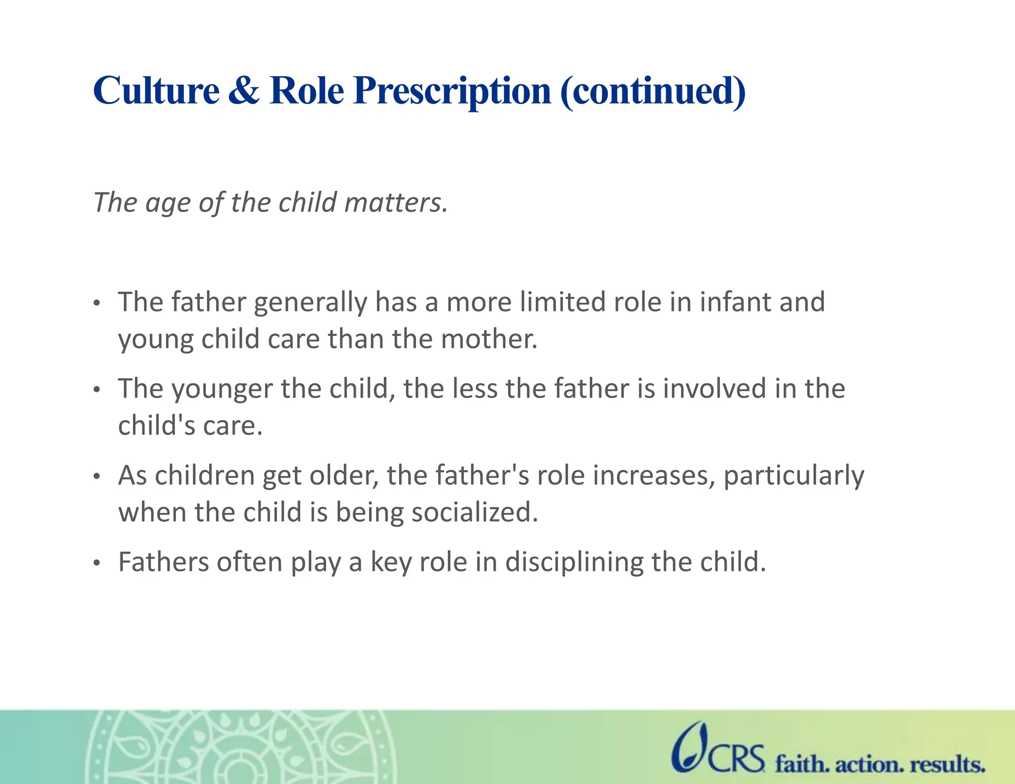 The age of the child matters.
• The father generally has a more limited role in infant and
young child care than the mother.
• The younger the child, the less the father is involved in the
child's care.
• As children get older, the father's role increases, particularly
when the child is being socialized.
• Fathers often play a key role in disciplining the child.
Culture & Role Prescription (continued)
 