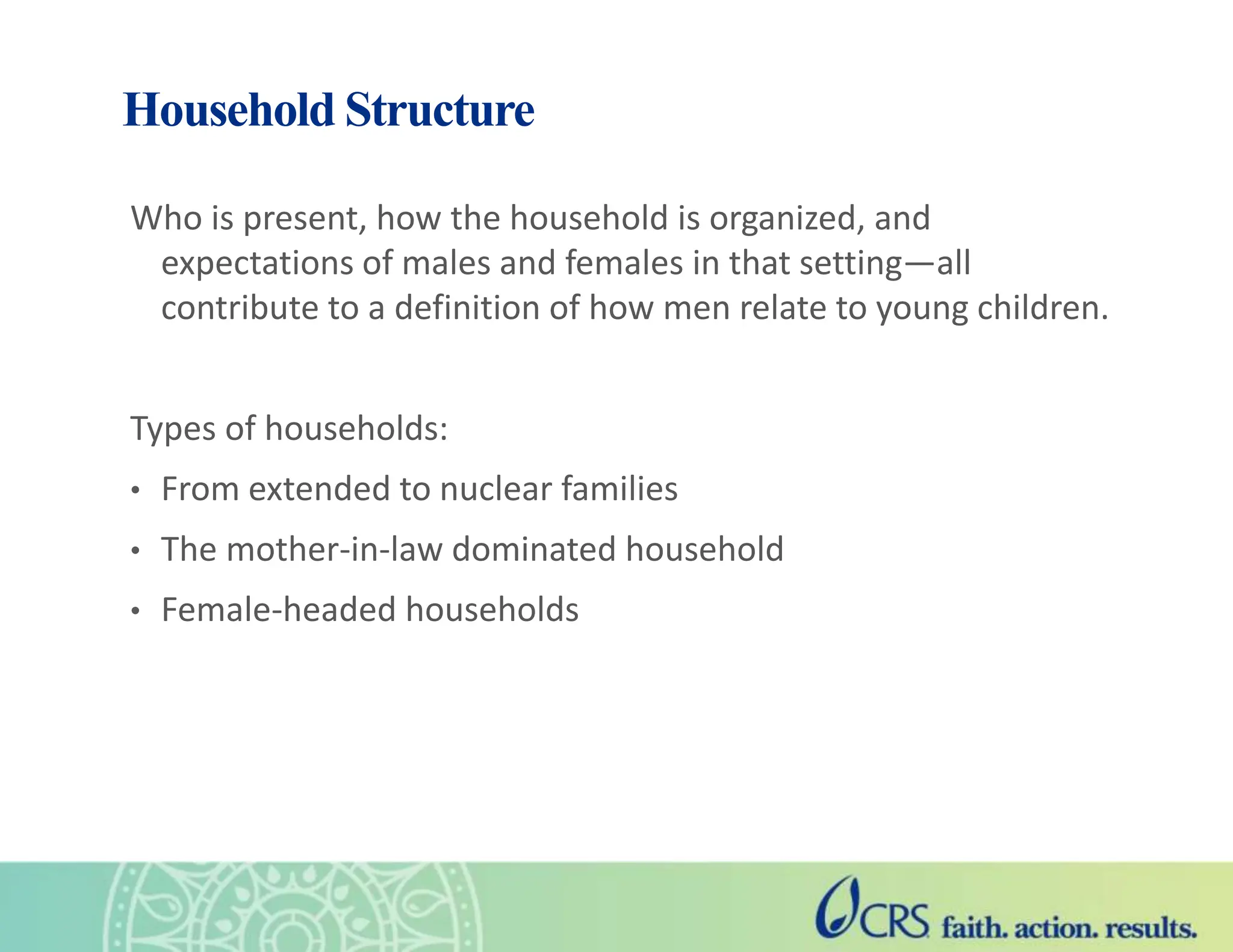 Household Structure
Who is present, how the household is organized, and
expectations of males and females in that setting—all
contribute to a definition of how men relate to young children.
Types of households:
• From extended to nuclear families
• The mother-in-law dominated household
• Female-headed households
 
