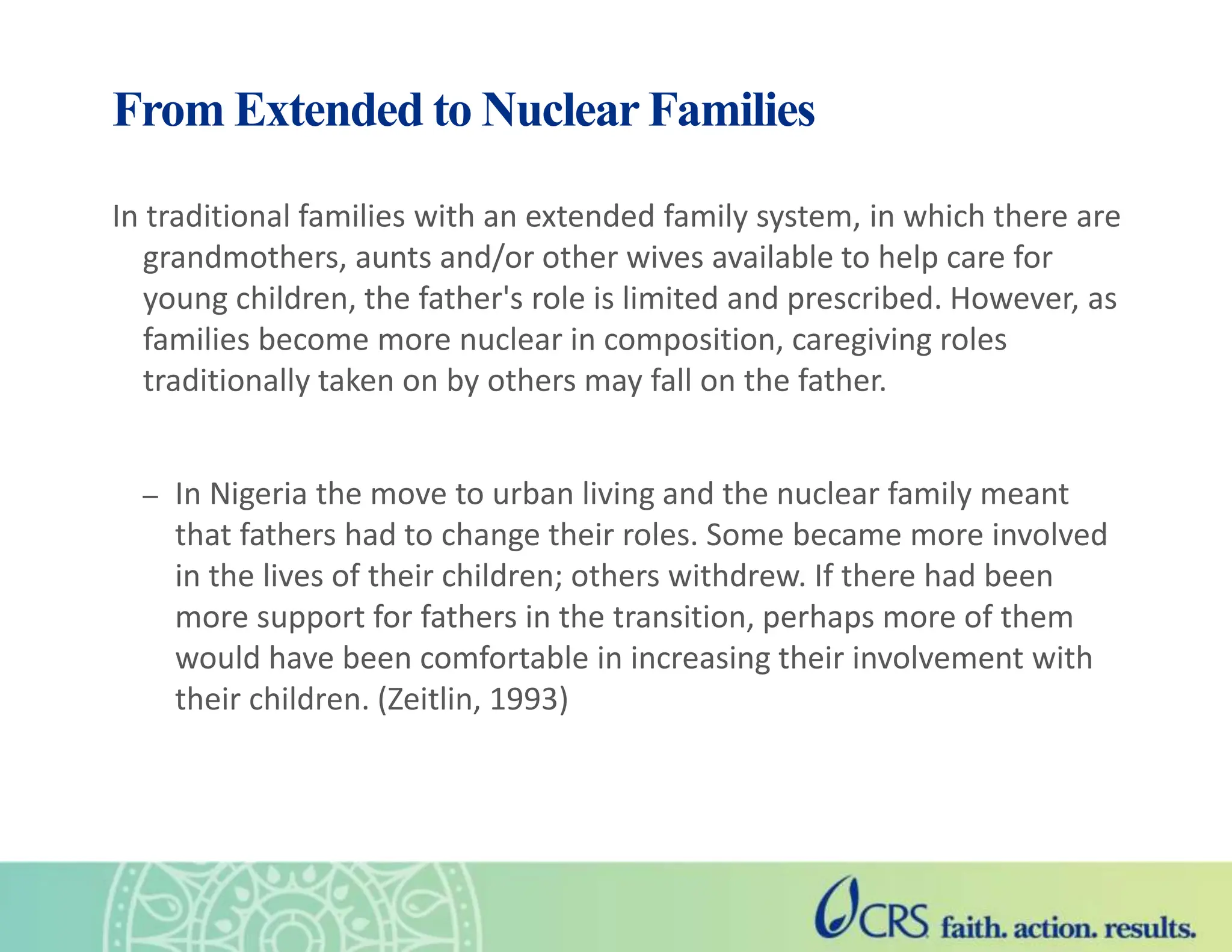 From Extended to Nuclear Families
In traditional families with an extended family system, in which there are
grandmothers, aunts and/or other wives available to help care for
young children, the father's role is limited and prescribed. However, as
families become more nuclear in composition, caregiving roles
traditionally taken on by others may fall on the father.
– In Nigeria the move to urban living and the nuclear family meant
that fathers had to change their roles. Some became more involved
in the lives of their children; others withdrew. If there had been
more support for fathers in the transition, perhaps more of them
would have been comfortable in increasing their involvement with
their children. (Zeitlin, 1993)
 