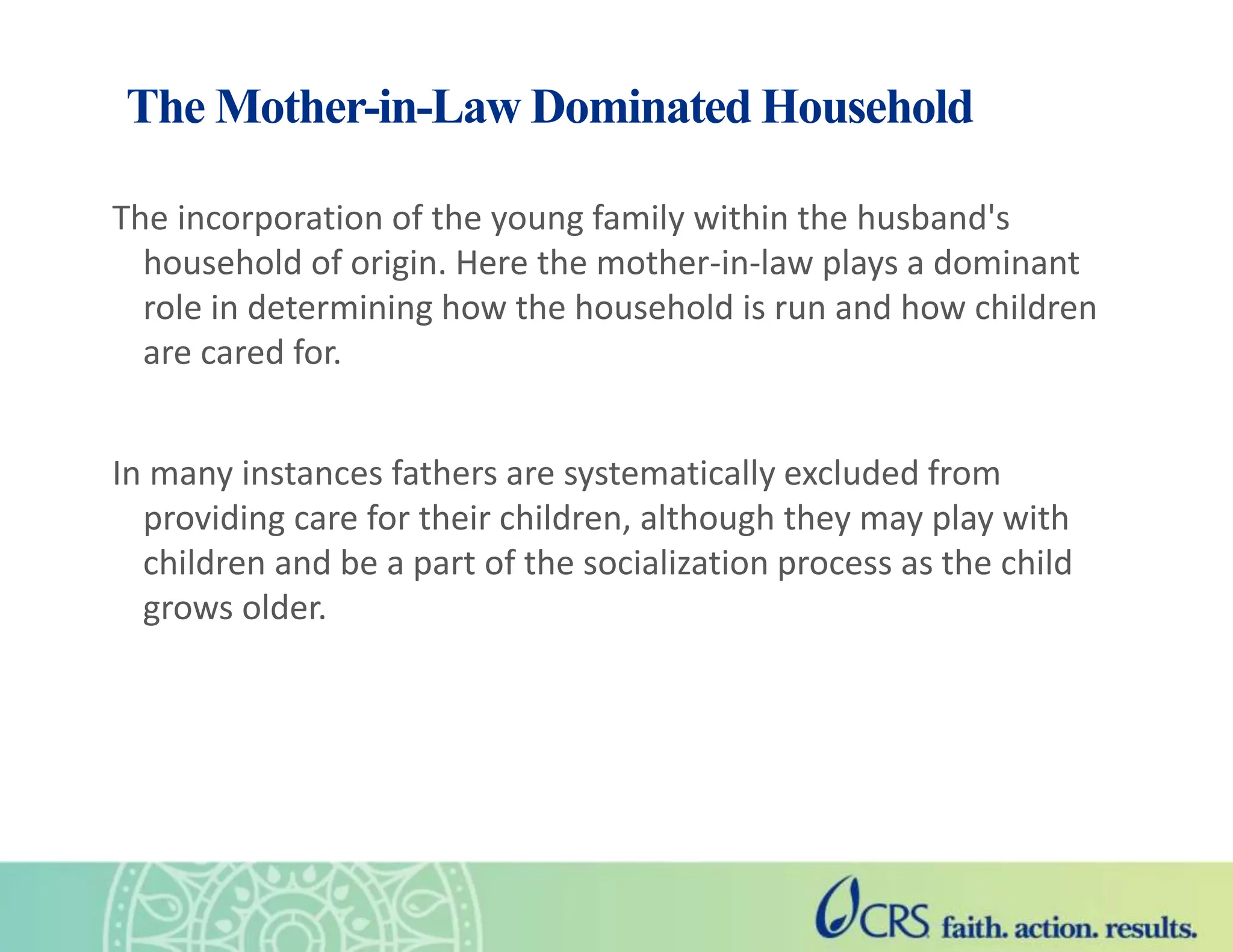 The Mother-in-Law Dominated Household
The incorporation of the young family within the husband's
household of origin. Here the mother-in-law plays a dominant
role in determining how the household is run and how children
are cared for.
In many instances fathers are systematically excluded from
providing care for their children, although they may play with
children and be a part of the socialization process as the child
grows older.
 