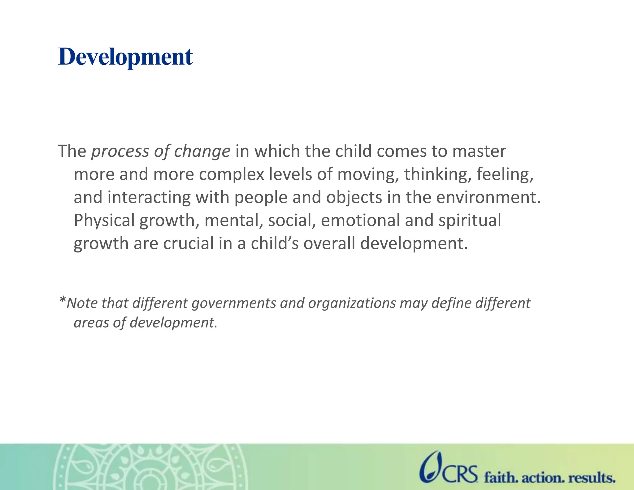 Development
The process of change in which the child comes to master
more and more complex levels of moving, thinking, feeling,
and interacting with people and objects in the environment.
Physical growth, mental, social, emotional and spiritual
growth are crucial in a child’s overall development.
*Note that different governments and organizations may define different
areas of development.
 
