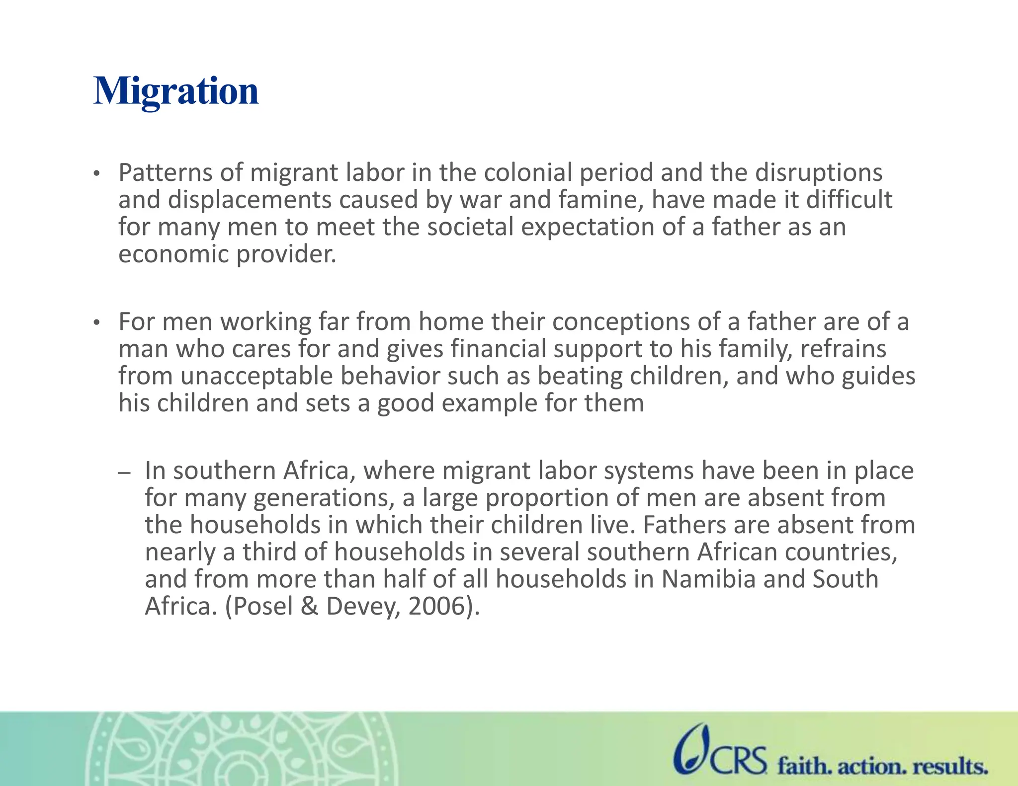 Migration
• Patterns of migrant labor in the colonial period and the disruptions
and displacements caused by war and famine, have made it difficult
for many men to meet the societal expectation of a father as an
economic provider.
• For men working far from home their conceptions of a father are of a
man who cares for and gives financial support to his family, refrains
from unacceptable behavior such as beating children, and who guides
his children and sets a good example for them
– In southern Africa, where migrant labor systems have been in place
for many generations, a large proportion of men are absent from
the households in which their children live. Fathers are absent from
nearly a third of households in several southern African countries,
and from more than half of all households in Namibia and South
Africa. (Posel & Devey, 2006).
 