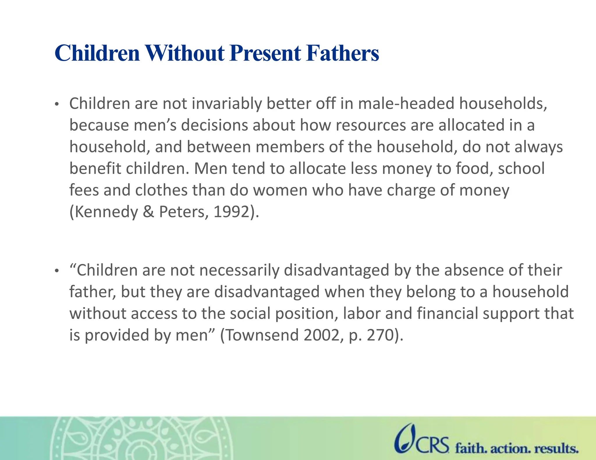 Children Without Present Fathers
• Children are not invariably better off in male-headed households,
because men’s decisions about how resources are allocated in a
household, and between members of the household, do not always
benefit children. Men tend to allocate less money to food, school
fees and clothes than do women who have charge of money
(Kennedy & Peters, 1992).
• “Children are not necessarily disadvantaged by the absence of their
father, but they are disadvantaged when they belong to a household
without access to the social position, labor and financial support that
is provided by men” (Townsend 2002, p. 270).
 
