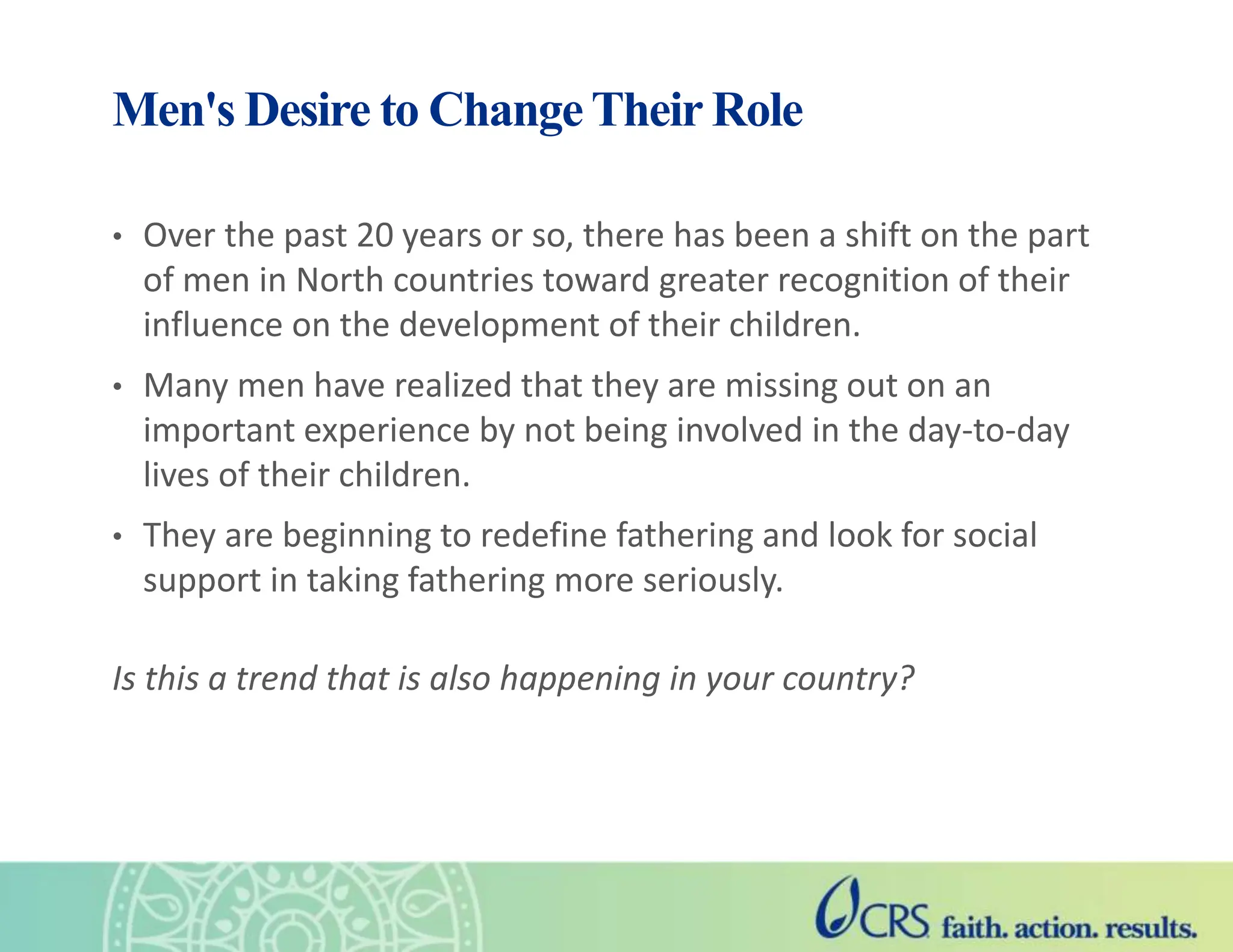 Men's Desire to Change Their Role
• Over the past 20 years or so, there has been a shift on the part
of men in North countries toward greater recognition of their
influence on the development of their children.
• Many men have realized that they are missing out on an
important experience by not being involved in the day-to-day
lives of their children.
• They are beginning to redefine fathering and look for social
support in taking fathering more seriously.
Is this a trend that is also happening in your country?
 