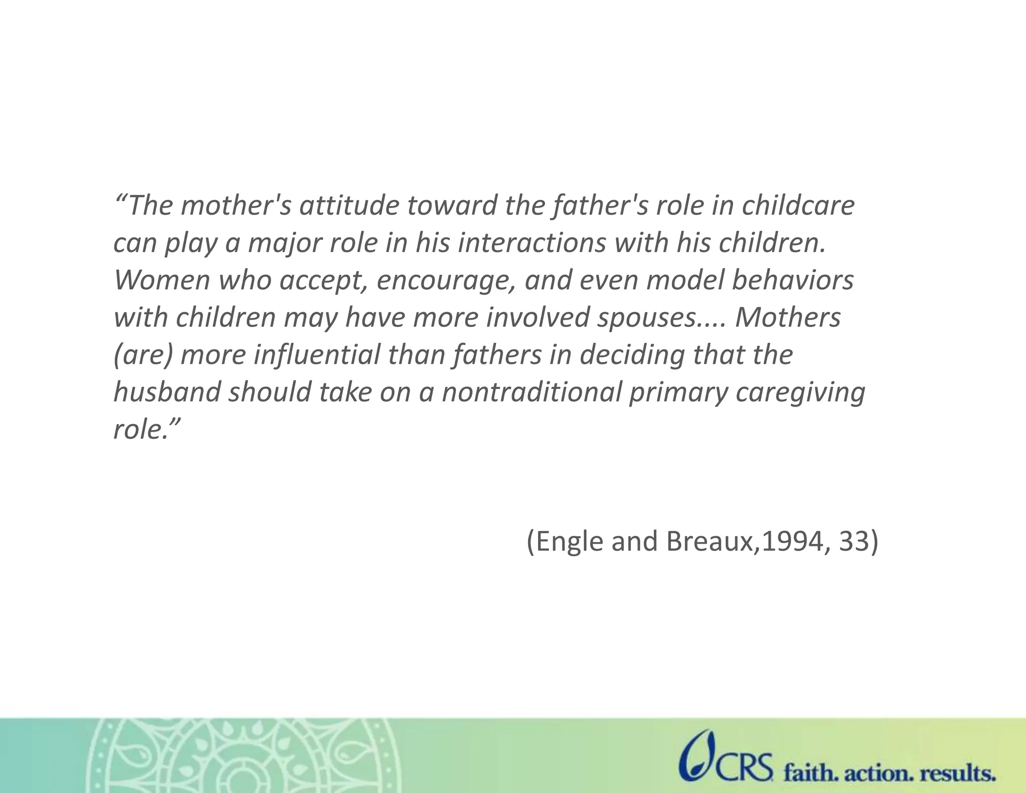 “The mother's attitude toward the father's role in childcare
can play a major role in his interactions with his children.
Women who accept, encourage, and even model behaviors
with children may have more involved spouses.... Mothers
(are) more influential than fathers in deciding that the
husband should take on a nontraditional primary caregiving
role.”
(Engle and Breaux,1994, 33)
 