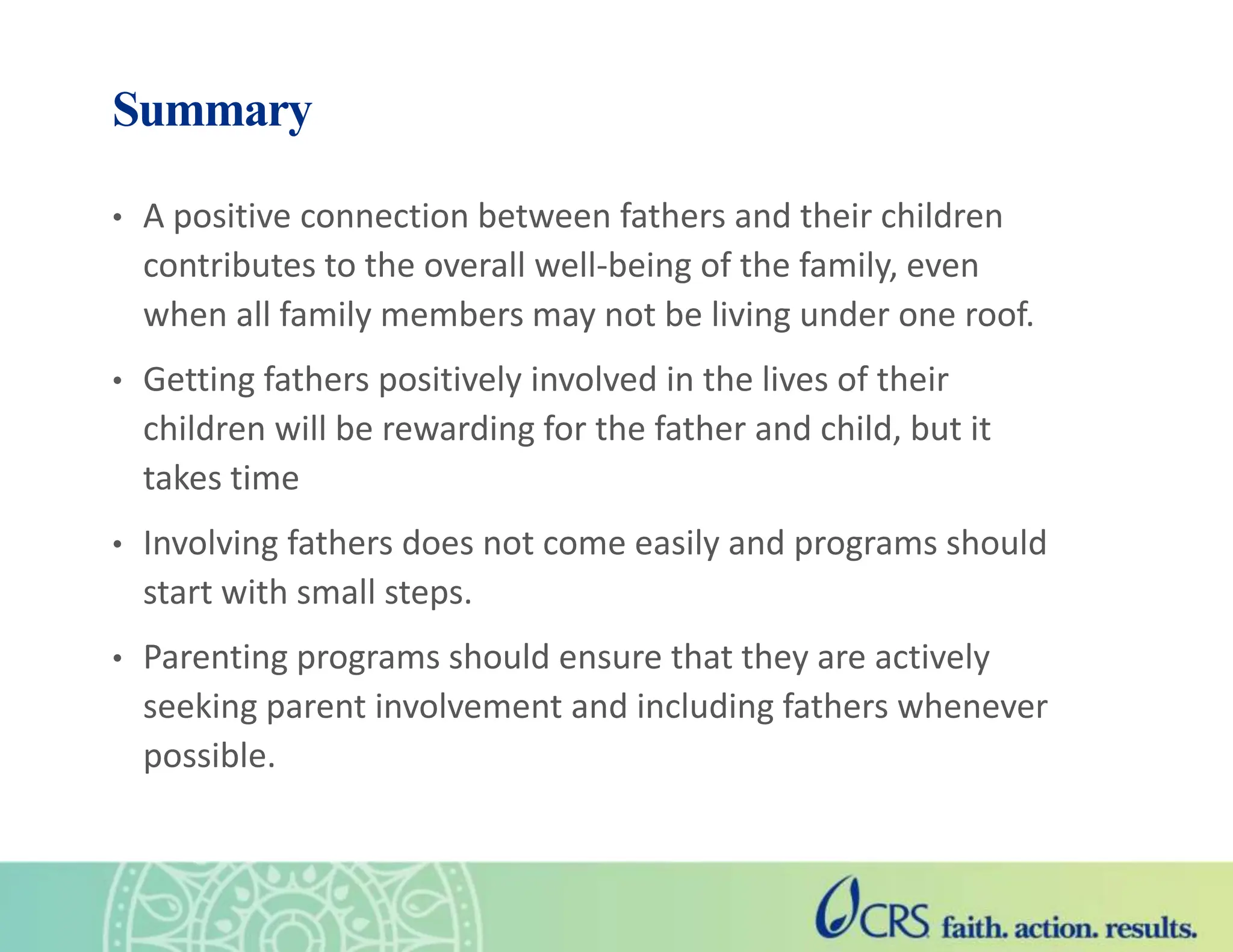 Summary
• A positive connection between fathers and their children
contributes to the overall well-being of the family, even
when all family members may not be living under one roof.
• Getting fathers positively involved in the lives of their
children will be rewarding for the father and child, but it
takes time
• Involving fathers does not come easily and programs should
start with small steps.
• Parenting programs should ensure that they are actively
seeking parent involvement and including fathers whenever
possible.
 