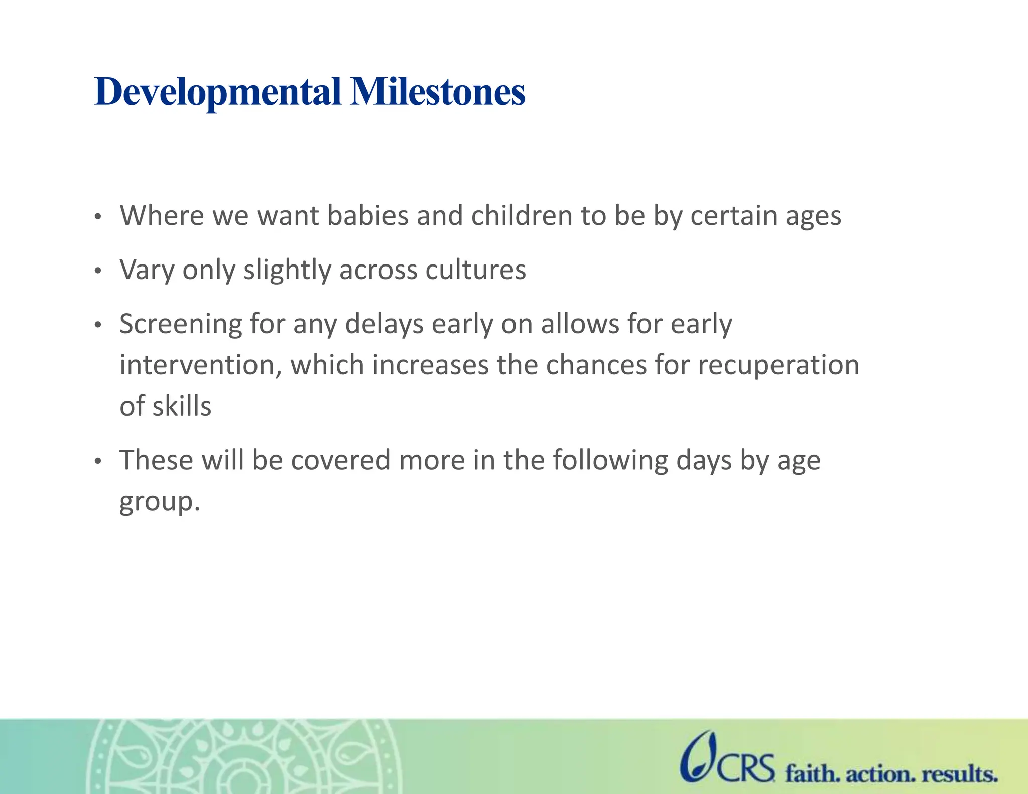Developmental Milestones
• Where we want babies and children to be by certain ages
• Vary only slightly across cultures
• Screening for any delays early on allows for early
intervention, which increases the chances for recuperation
of skills
• These will be covered more in the following days by age
group.
 