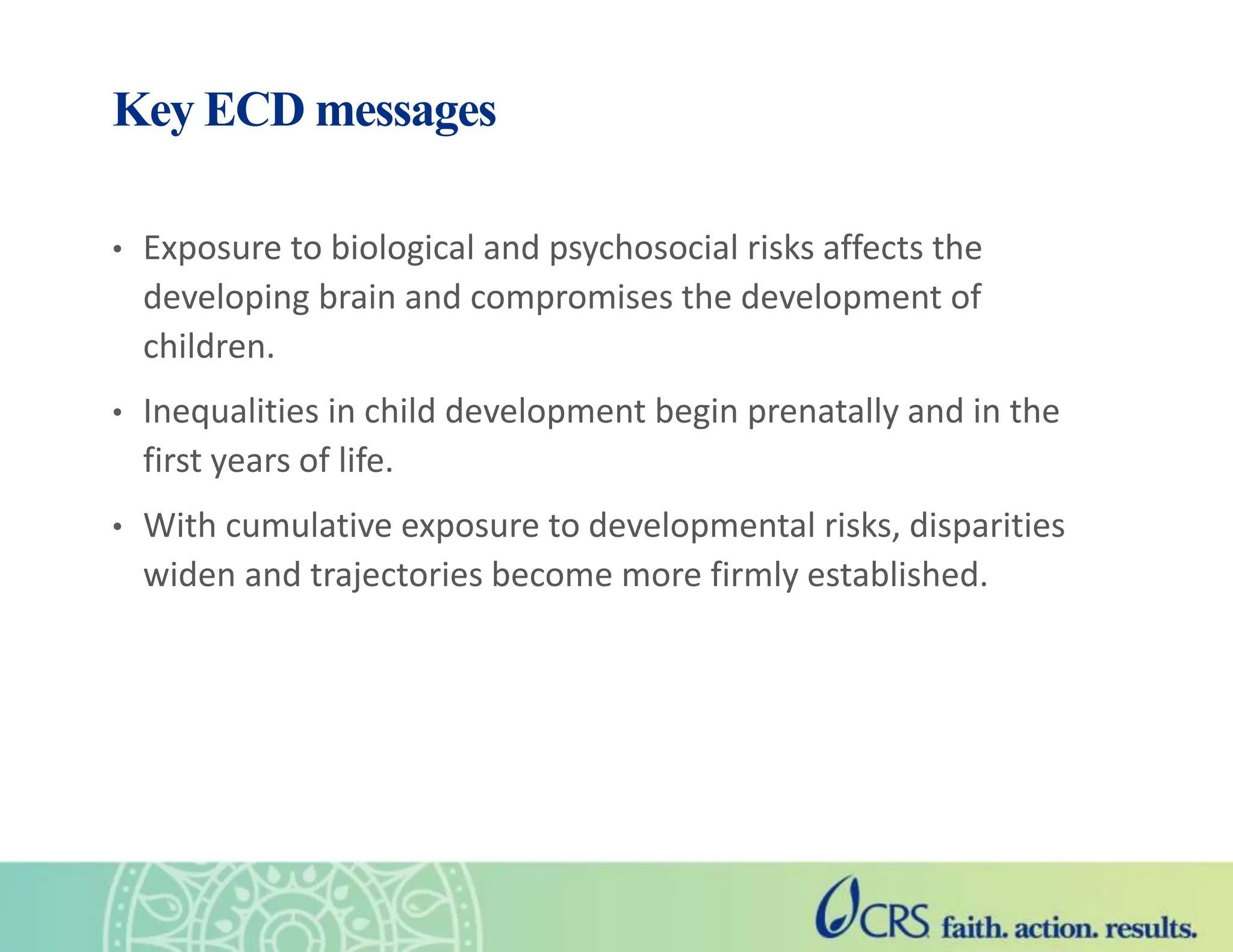 Key ECD messages
• Exposure to biological and psychosocial risks affects the
developing brain and compromises the development of
children.
• Inequalities in child development begin prenatally and in the
first years of life.
• With cumulative exposure to developmental risks, disparities
widen and trajectories become more firmly established.
 