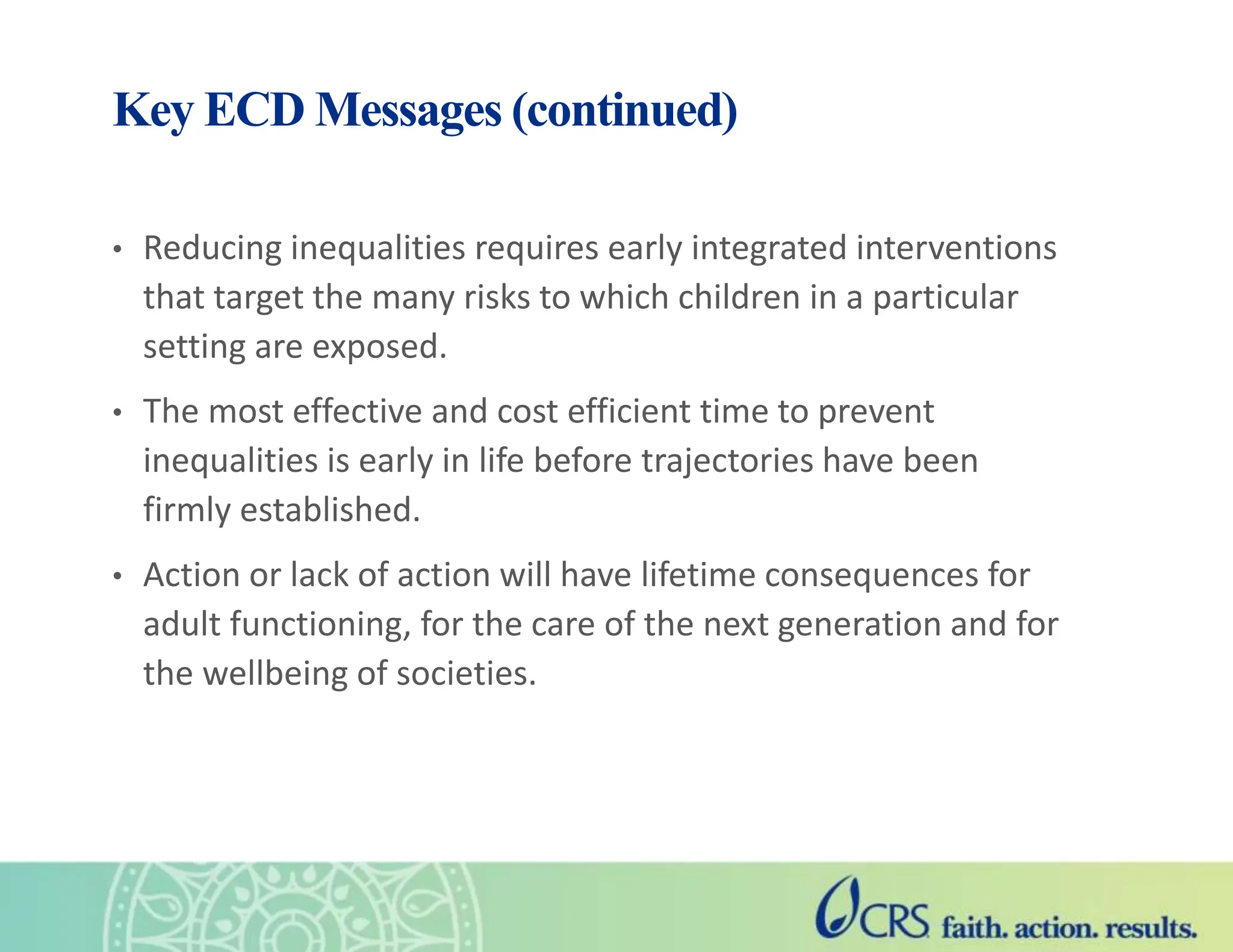 Key ECD Messages (continued)
• Reducing inequalities requires early integrated interventions
that target the many risks to which children in a particular
setting are exposed.
• The most effective and cost efficient time to prevent
inequalities is early in life before trajectories have been
firmly established.
• Action or lack of action will have lifetime consequences for
adult functioning, for the care of the next generation and for
the wellbeing of societies.
 