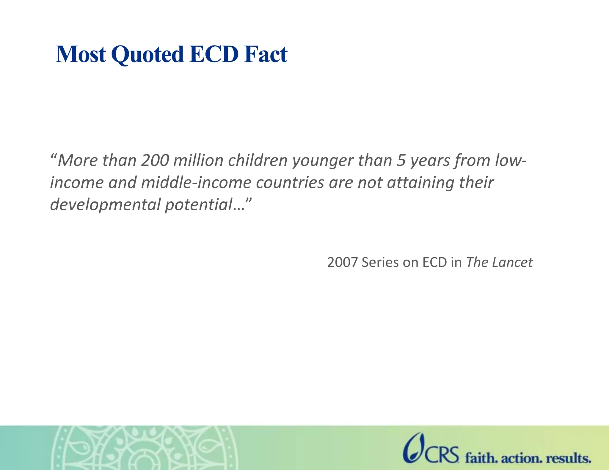Most Quoted ECD Fact
“More than 200 million children younger than 5 years from low-
income and middle-income countries are not attaining their
developmental potential…”
2007 Series on ECD in The Lancet
 