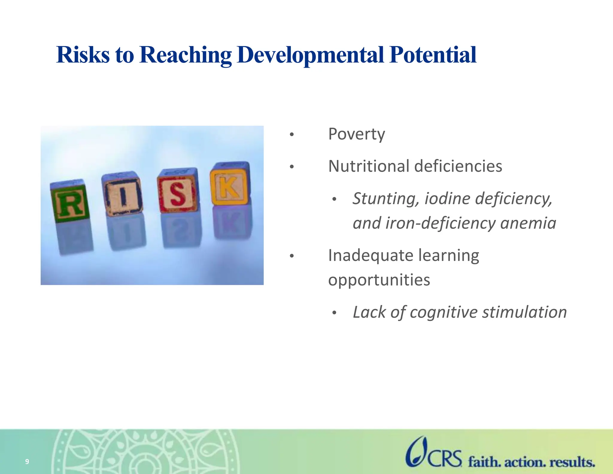 9
Risks to Reaching Developmental Potential
• Poverty
• Nutritional deficiencies
• Stunting, iodine deficiency,
and iron-deficiency anemia
• Inadequate learning
opportunities
• Lack of cognitive stimulation
 