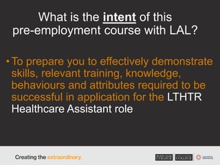 What is the intent of this
pre-employment course with LAL?
•To prepare you to effectively demonstrate
skills, relevant training, knowledge,
behaviours and attributes required to be
successful in application for the LTHTR
Healthcare Assistant role
 