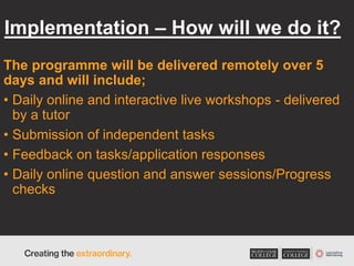 Implementation – How will we do it?
The programme will be delivered remotely over 5
days and will include;
• Daily online and interactive live workshops - delivered
by a tutor
• Submission of independent tasks
• Feedback on tasks/application responses
• Daily online question and answer sessions/Progress
checks
 