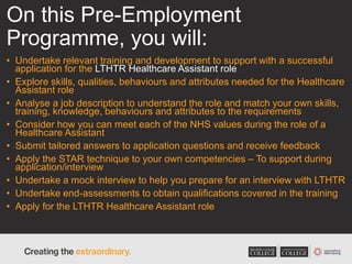 On this Pre-Employment
Programme, you will:
• Undertake relevant training and development to support with a successful
application for the LTHTR Healthcare Assistant role
• Explore skills, qualities, behaviours and attributes needed for the Healthcare
Assistant role
• Analyse a job description to understand the role and match your own skills,
training, knowledge, behaviours and attributes to the requirements
• Consider how you can meet each of the NHS values during the role of a
Healthcare Assistant
• Submit tailored answers to application questions and receive feedback
• Apply the STAR technique to your own competencies – To support during
application/interview
• Undertake a mock interview to help you prepare for an interview with LTHTR
• Undertake end-assessments to obtain qualifications covered in the training
• Apply for the LTHTR Healthcare Assistant role
 