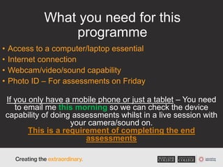 What you need for this
programme
• Access to a computer/laptop essential
• Internet connection
• Webcam/video/sound capability
• Photo ID – For assessments on Friday
If you only have a mobile phone or just a tablet – You need
to email me this morning so we can check the device
capability of doing assessments whilst in a live session with
your camera/sound on.
This is a requirement of completing the end
assessments
 