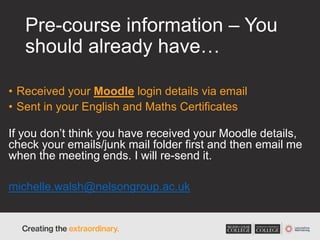 Pre-course information – You
should already have…
• Received your Moodle login details via email
• Sent in your English and Maths Certificates
If you don’t think you have received your Moodle details,
check your emails/junk mail folder first and then email me
when the meeting ends. I will re-send it.
michelle.walsh@nelsongroup.ac.uk
 