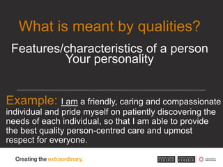 Example: I am a friendly, caring and compassionate
individual and pride myself on patiently discovering the
needs of each individual, so that I am able to provide
the best quality person-centred care and upmost
respect for everyone.
What is meant by qualities?
Features/characteristics of a person
Your personality
 
