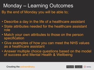 Monday – Learning Outcomes
By the end of Monday you will be able to;
• Describe a day in the life of a healthcare assistant
• State attributes needed for the healthcare assistant
role
• Match your own attributes to those on the person
specification
• Give examples of how you can meet the NHS values
as a healthcare assistant
• Answer multiple choice questions based on the model
of success and Mental Health & Wellbeing
 