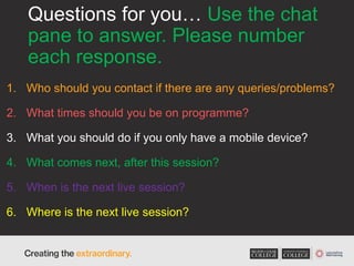 Questions for you… Use the chat
pane to answer. Please number
each response.
1. Who should you contact if there are any queries/problems?
2. What times should you be on programme?
3. What you should do if you only have a mobile device?
4. What comes next, after this session?
5. When is the next live session?
6. Where is the next live session?
 
